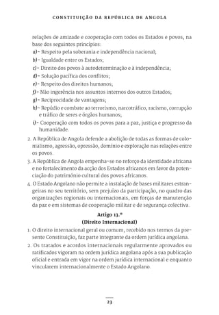 C O N S T I T U I Ç Ã O D A R E P Ú B L I C A D E A N G O L A
23
relações de amizade e cooperação com todos os Estados e povos, na
base dos seguintes princípios:
a)- Respeito pela soberania e independência nacional;
b)- Igualdade entre os Estados;
c)- Direito dos povos à autodeterminação e à independência;
d)- Solução pacífica dos conflitos;
e)- Respeito dos direitos humanos;
f)- Não ingerência nos assuntos internos dos outros Estados;
g)- Reciprocidade de vantagens;
h)- Repúdio e combate ao terrorismo, narcotráfico, racismo, corrupção
e tráfico de seres e órgãos humanos;
i)- Cooperação com todos os povos para a paz, justiça e progresso da
humanidade.
2. A República de Angola defende a abolição de todas as formas de colo-
nialismo, agressão, opressão, domínio e exploração nas relações entre
os povos.
3. A República de Angola empenha-se no reforço da identidade africana
e no fortalecimento da acção dos Estados africanos em favor da poten-
ciação do património cultural dos povos africanos.
4. O Estado Angolano não permite a instalação de bases militares estran-
geiras no seu território, sem prejuízo da participação, no quadro das
organizações regionais ou internacionais, em forças de manutenção
da paz e em sistemas de cooperação militar e de segurança colectiva.
Artigo 13.º
(Direito Internacional)
1. O direito internacional geral ou comum, recebido nos termos da pre-
sente Constituição, faz parte integrante da ordem jurídica angolana.
2. Os tratados e acordos internacionais regularmente aprovados ou
ratificados vigoram na ordem jurídica angolana após a sua publicação
oficial e entrada em vigor na ordem jurídica internacional e enquanto
vincularem internacionalmente o Estado Angolano.
 