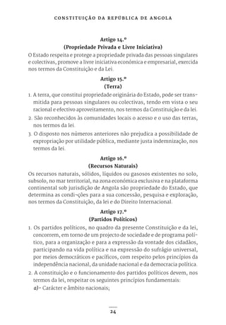 C O N S T I T U I Ç Ã O D A R E P Ú B L I C A D E A N G O L A
24
Artigo 14.º
(Propriedade Privada e Livre Iniciativa)
O Estado respeita e protege a propriedade privada das pessoas singulares
e colectivas, promove a livre iniciativa económica e empresarial, exercida
nos termos da Constituição e da Lei.
Artigo 15.º
(Terra)
1. A terra, que constitui propriedade originária do Estado, pode ser trans-
mitida para pessoas singulares ou colectivas, tendo em vista o seu
racional e efectivo aproveitamento, nos termos da Constituição e da lei.
2. São reconhecidos às comunidades locais o acesso e o uso das terras,
nos termos da lei.
3. O disposto nos números anteriores não prejudica a possibilidade de
expropriação por utilidade pública, mediante justa indemnização, nos
termos da lei.
Artigo 16.º
(Recursos Naturais)
Os recursos naturais, sólidos, líquidos ou gasosos existentes no solo,
subsolo, no mar territorial, na zona económica exclusiva e na plataforma
continental sob jurisdição de Angola são propriedade do Estado, que
determina as condi¬ções para a sua concessão, pesquisa e exploração,
nos termos da Constituição, da lei e do Direito Internacional.
Artigo 17.º
(Partidos Políticos)
1. Os partidos políticos, no quadro da presente Constituição e da lei,
concorrem, em torno de um projecto de sociedade e de programa polí-
tico, para a organização e para a expressão da vontade dos cidadãos,
participando na vida política e na expressão do sufrágio universal,
por meios democráticos e pacíficos, com respeito pelos princípios da
independência nacional, da unidade nacional e da democracia política.
2. A constituição e o funcionamento dos partidos políticos devem, nos
termos da lei, respeitar os seguintes princípios fundamentais:
a)- Carácter e âmbito nacionais;
 