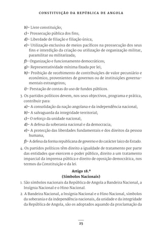 C O N S T I T U I Ç Ã O D A R E P Ú B L I C A D E A N G O L A
25
b)- Livre constituição;
c)- Prossecução pública dos fins;
d)- Liberdade de filiação e filiação única;
e)- Utilização exclusiva de meios pacíficos na prossecução dos seus
fins e interdição da criação ou utilização de organização militar,
paramilitar ou militarizada;
f)- Organização e funcionamento democráticos;
g)- Representatividade mínima fixada por lei;
h)- Proibição de recebimento de contribuições de valor pecuniário e
económico, provenientes de governos ou de instituições governa-
mentais estrangeiros;
i)- Prestação de contas do uso de fundos públicos.
3. Os partidos políticos devem, nos seus objectivos, programa e prática,
contribuir para:
a)- A consolidação da nação angolana e da independência nacional;
b)- A salvaguarda da integridade territorial;
c)- O reforço da unidade nacional;
d)- A defesa da soberania nacional e da democracia;
e)- A protecção das liberdades fundamentais e dos direitos da pessoa
humana;
f)- A defesa da forma republicana de governo e do carácter laico do Estado.
4. Os partidos políticos têm direito a igualdade de tratamento por parte
das entidades que exercem o poder público, direito a um tratamento
imparcial da imprensa pública e direito de oposição democrática, nos
termos da Constituição e da lei.
Artigo 18.º
(Símbolos Nacionais)
1. São símbolos nacionais da República de Angola a Bandeira Nacional, a
Insígnia Nacional e o Hino Nacional.
2. A Bandeira Nacional, a Insígnia Nacional e o Hino Nacional, símbolos
da soberania e da independência nacionais, da unidade e da integridade
da República de Angola, são os adoptados aquando da proclamação da
 