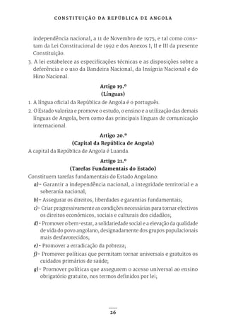C O N S T I T U I Ç Ã O D A R E P Ú B L I C A D E A N G O L A
26
independência nacional, a 11 de Novembro de 1975, e tal como cons-
tam da Lei Constitucional de 1992 e dos Anexos I, II e III da presente
Constituição.
3. A lei estabelece as especificações técnicas e as disposições sobre a
deferência e o uso da Bandeira Nacional, da Insígnia Nacional e do
Hino Nacional.
Artigo 19.º
(Línguas)
1. A língua oficial da República de Angola é o português.
2. O Estado valoriza e promove o estudo, o ensino e a utilização das demais
línguas de Angola, bem como das principais línguas de comunicação
internacional.
Artigo 20.º
(Capital da República de Angola)
A capital da República de Angola é Luanda.
Artigo 21.º
(Tarefas Fundamentais do Estado)
Constituem tarefas fundamentais do Estado Angolano:
a)- Garantir a independência nacional, a integridade territorial e a
soberania nacional;
b)- Assegurar os direitos, liberdades e garantias fundamentais;
c)- Criar progressivamente as condições necessárias para tornar efectivos
os direitos económicos, sociais e culturais dos cidadãos;
d)- Promover o bem-estar, a solidariedade social e a elevação da qualidade
de vida do povo angolano, designadamente dos grupos populacionais
mais desfavorecidos;
e)- Promover a erradicação da pobreza;
f)- Promover políticas que permitam tornar universais e gratuitos os
cuidados primários de saúde;
g)- Promover políticas que assegurem o acesso universal ao ensino
obrigatório gratuito, nos termos definidos por lei;
 