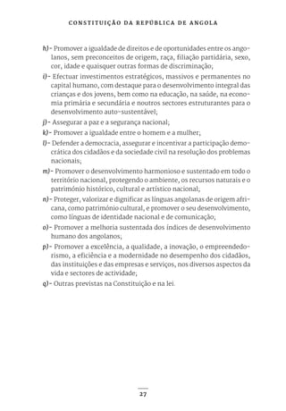 C O N S T I T U I Ç Ã O D A R E P Ú B L I C A D E A N G O L A
27
h)- Promover a igualdade de direitos e de oportunidades entre os ango-
lanos, sem preconceitos de origem, raça, filiação partidária, sexo,
cor, idade e quaisquer outras formas de discriminação;
i)- Efectuar investimentos estratégicos, massivos e permanentes no
capital humano, com destaque para o desenvolvimento integral das
crianças e dos jovens, bem como na educação, na saúde, na econo-
mia primária e secundária e noutros sectores estruturantes para o
desenvolvimento auto-sustentável;
j)- Assegurar a paz e a segurança nacional;
k)- Promover a igualdade entre o homem e a mulher;
l)- Defender a democracia, assegurar e incentivar a participação demo-
crática dos cidadãos e da sociedade civil na resolução dos problemas
nacionais;
m)- Promover o desenvolvimento harmonioso e sustentado em todo o
território nacional, protegendo o ambiente, os recursos naturais e o
património histórico, cultural e artístico nacional;
n)- Proteger, valorizar e dignificar as línguas angolanas de origem afri-
cana, como património cultural, e promover o seu desenvolvimento,
como línguas de identidade nacional e de comunicação;
o)- Promover a melhoria sustentada dos índices de desenvolvimento
humano dos angolanos;
p)- Promover a excelência, a qualidade, a inovação, o empreendedo-
rismo, a eficiência e a modernidade no desempenho dos cidadãos,
das instituições e das empresas e serviços, nos diversos aspectos da
vida e sectores de actividade;
q)- Outras previstas na Constituição e na lei.
 