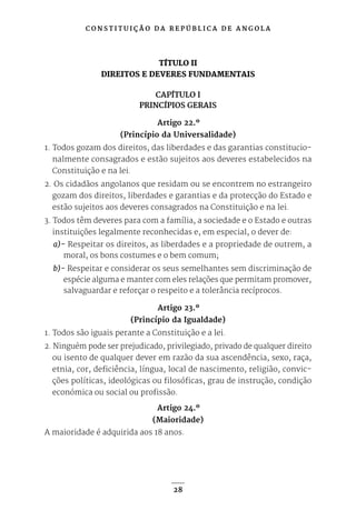 C O N S T I T U I Ç Ã O D A R E P Ú B L I C A D E A N G O L A
28
TÍTULO II
DIREITOS E DEVERES FUNDAMENTAIS
CAPÍTULO I
PRINCÍPIOS GERAIS
Artigo 22.º
(Princípio da Universalidade)
1. Todos gozam dos direitos, das liberdades e das garantias constitucio-
nalmente consagrados e estão sujeitos aos deveres estabelecidos na
Constituição e na lei.
2. Os cidadãos angolanos que residam ou se encontrem no estrangeiro
gozam dos direitos, liberdades e garantias e da protecção do Estado e
estão sujeitos aos deveres consagrados na Constituição e na lei.
3. Todos têm deveres para com a família, a sociedade e o Estado e outras
instituições legalmente reconhecidas e, em especial, o dever de:
a)- Respeitar os direitos, as liberdades e a propriedade de outrem, a
moral, os bons costumes e o bem comum;
b)- Respeitar e considerar os seus semelhantes sem discriminação de
espécie alguma e manter com eles relações que permitam promover,
salvaguardar e reforçar o respeito e a tolerância recíprocos.
Artigo 23.º
(Princípio da Igualdade)
1. Todos são iguais perante a Constituição e a lei.
2. Ninguém pode ser prejudicado, privilegiado, privado de qualquer direito
ou isento de qualquer dever em razão da sua ascendência, sexo, raça,
etnia, cor, deficiência, língua, local de nascimento, religião, convic-
ções políticas, ideológicas ou filosóficas, grau de instrução, condição
económica ou social ou profissão.
Artigo 24.º
(Maioridade)
A maioridade é adquirida aos 18 anos.
 