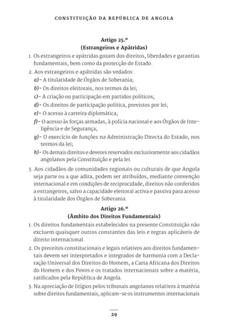 C O N S T I T U I Ç Ã O D A R E P Ú B L I C A D E A N G O L A
29
Artigo 25.º
(Estrangeiros e Apátridas)
1. Os estrangeiros e apátridas gozam dos direitos, liberdades e garantias
fundamentais, bem como da protecção do Estado.
2. Aos estrangeiros e apátridas são vedados:
a)- A titularidade de Órgãos de Soberania;
b)- Os direitos eleitorais, nos termos da lei;
c)- A criação ou participação em partidos políticos;
d)- Os direitos de participação política, previstos por lei;
e)- O acesso à carreira diplomática;
f)- O acesso às forças armadas, à polícia nacional e aos Órgãos de Inte-
ligência e de Segurança;
g)- O exercício de funções na Administração Directa do Estado, nos
termos da lei;
h)- Os demais direitos e deveres reservados exclusivamente aos cidadãos
angolanos pela Constituição e pela lei.
3. Aos cidadãos de comunidades regionais ou culturais de que Angola
seja parte ou a que adira, podem ser atribuídos, mediante convenção
internacional e em condições de reciprocidade, direitos não conferidos
a estrangeiros, salvo a capacidade eleitoral activa e passiva para acesso
à titularidade dos Órgãos de Soberania.
Artigo 26.º
(Âmbito dos Direitos Fundamentais)
1. Os direitos fundamentais estabelecidos na presente Constituição não
excluem quaisquer outros constantes das leis e regras aplicáveis de
direito internacional.
2. Os preceitos constitucionais e legais relativos aos direitos fundamen-
tais devem ser interpretados e integrados de harmonia com a Decla-
ração Universal dos Direitos do Homem, a Carta Africana dos Direitos
do Homem e dos Povos e os tratados internacionais sobre a matéria,
ratificados pela República de Angola.
3. Na apreciação de litígios pelos tribunais angolanos relativos à matéria
sobre direitos fundamentais, aplicam-se os instrumentos internacionais
 