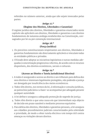 C O N S T I T U I Ç Ã O D A R E P Ú B L I C A D E A N G O L A
30
referidos no número anterior, ainda que não sejam invocados pelas
partes.
Artigo 27.º
(Regime dos Direitos, Liberdades e Garantias)
O regime jurídico dos direitos, liberdades e garantias enunciados neste
capítulo são aplicáveis aos direitos, liberdades e garantias e aos direitos
fundamentais de natureza análoga estabelecidos na Constituição, con-
sagrados por lei ou por convenção internacional.
Artigo 28.º
(Força Jurídica)
1. Os preceitos constitucionais respeitantes aos direitos, liberdades e
garantias fundamentais são directamente aplicáveis e vinculam todas
as entidades públicas e privadas.
2. O Estado deve adoptar as iniciativas legislativas e outras medidas ade-
quadas à concretização progressiva e efectiva, de acordo com os recursos
disponíveis, dos direitos económicos, sociais e culturais.
Artigo 29.º
(Acesso ao Direito e Tutela Jurisdicional Efectiva)
1. A todos é assegurado o acesso ao direito e aos tribunais para defesa dos
seus direitos e interesses legalmente protegidos, não podendo a justiça
ser denegada por insuficiência dos meios económicos.
2. Todos têm direito, nos termos da lei, à informação e consulta jurídicas,
ao patrocínio judiciário e a fazer-se acompanhar por advogado perante
qualquer autoridade.
3. A lei define e assegura a adequada protecção do segredo de justiça.
4. Todos têm direito a que uma causa em que intervenham seja objecto
de decisão em prazo razoável e mediante processo equitativo.
5. Para defesa dos direitos, liberdades e garantias pessoais, a lei assegura
aos cidadãos procedimentos judiciais caracterizados pela celeridade
e prioridade, de modo a obter tutela efectiva e em tempo útil contra
ameaças ou violações desses direitos.
 