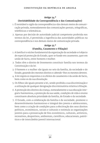 C O N S T I T U I Ç Ã O D A R E P Ú B L I C A D E A N G O L A
32
Artigo 34.º
(Inviolabilidade da Correspondência e das Comunicações)
1. É inviolável o sigilo da correspondência e dos demais meios de comuni-
cação privada, nomeadamente das comunicações postais, telegráficas,
telefónicas e telemáticas.
2. Apenas por decisão de autoridade judicial competente proferida nos
termos da lei, é permitida a ingerência das autoridades públicas na
correspondência e nos demais meios de comunicação privada.
Artigo 35.º
(Família, Casamento e Filiação)
1. A família é o núcleo fundamental da organização da sociedade e é objecto
de especial protecção do Estado, quer se funde em casamento, quer em
união de facto, entre homem e mulher.
2. Todos têm o direito de livremente constituir família nos termos da
Constituição e da lei.
3. O homem e a mulher são iguais no seio da família, da sociedade e do
Estado, gozando dos mesmos direitos e cabendo-lhes os mesmos deveres.
4. A lei regula os requisitos e os efeitos do casamento e da união de facto,
bem como os da sua dissolução.
5. Os filhos são iguais perante a lei, sendo proibida a sua discriminação e
a utilização de qualquer designação discriminatória relativa à filiação.
6. A protecção dos direitos da criança, nomeadamente a sua educação inte-
gral e harmoniosa, a protecção da sua saúde, condições de vida e ensino
constituem absoluta prioridade da família, do Estado e da sociedade.
7. O Estado, com a colaboração da família e da sociedade, promove o
desenvolvimento harmonioso e integral dos jovens e adolescentes,
bem como a criação de condições para a efectivação dos seus direitos
políticos, económicos, sociais e culturais e estimula as organizações
juvenis para a prossecução de fins económicos, culturais, artísticos,
recreativos, desportivos, ambientais, científicos, educacionais, patrió-
ticos e de intercâmbio juvenil internacional.
 