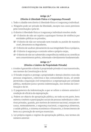 C O N S T I T U I Ç Ã O D A R E P Ú B L I C A D E A N G O L A
33
Artigo 36.º
(Direito à Liberdade Física e à Segurança Pessoal)
1. Todo o cidadão tem direito à liberdade física e à segurança individual.
2. Ninguém pode ser privado da liberdade, excepto nos casos previstos
pela Constituição e pela lei.
3. O direito à liberdade física e à segurança individual envolve ainda:
a)- O direito de não ser sujeito a quaisquer formas de violência por
entidades públicas ou privadas;
b)- O direito de não ser torturado nem tratado ou punido de maneira
cruel, desumana ou degradante;
c)- O direito de usufruir plenamente da sua integridade física e psíquica;
d)- O direito à segurança e controlo sobre o próprio corpo;
e)- O direito de não ser submetido a experiências médicas ou científicas
sem consentimento prévio, informado e devidamente fundamentado.
Artigo 37.º
(Direito e Limites da Propriedade Privada)
1. A todos é garantido o direito à propriedade privada e à sua transmissão,
nos termos da Constituição e da lei.
2. O Estado respeita e protege a propriedade e demais direitos reais das
pessoas singulares, colectivas e das comunidades locais, só sendo
permitida a requisição civil temporária e a expropriação por utilidade
pública, mediante justa e pronta indemnização, nos termos da Cons-
tituição e da lei.
3. O pagamento da indemnização a que se refere o número anterior é
condição de eficácia da expropriação.
4. Podem ser objecto de apropriação pública, no todo ou em parte, bens
móveis e imóveis e participações sociais de pessoas individuais e colec-
tivas privadas, quando, por motivos de interesse nacional, estejam em
causa, nomeadamente, a segurança nacional, a segurança alimentar,
a saúde pública, o sistema económico e financeiro, o fornecimento de
bens ou a prestação de serviços essenciais.
5. Lei própria regula o regime da apropriação pública, nos termos do
número anterior.
 
