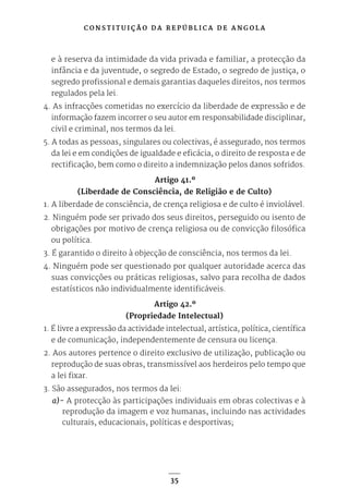 C O N S T I T U I Ç Ã O D A R E P Ú B L I C A D E A N G O L A
35
e à reserva da intimidade da vida privada e familiar, a protecção da
infância e da juventude, o segredo de Estado, o segredo de justiça, o
segredo profissional e demais garantias daqueles direitos, nos termos
regulados pela lei.
4. As infracções cometidas no exercício da liberdade de expressão e de
informação fazem incorrer o seu autor em responsabilidade disciplinar,
civil e criminal, nos termos da lei.
5. A todas as pessoas, singulares ou colectivas, é assegurado, nos termos
da lei e em condições de igualdade e eficácia, o direito de resposta e de
rectificação, bem como o direito a indemnização pelos danos sofridos.
Artigo 41.º
(Liberdade de Consciência, de Religião e de Culto)
1. A liberdade de consciência, de crença religiosa e de culto é inviolável.
2. Ninguém pode ser privado dos seus direitos, perseguido ou isento de
obrigações por motivo de crença religiosa ou de convicção filosófica
ou política.
3. É garantido o direito à objecção de consciência, nos termos da lei.
4. Ninguém pode ser questionado por qualquer autoridade acerca das
suas convicções ou práticas religiosas, salvo para recolha de dados
estatísticos não individualmente identificáveis.
Artigo 42.º
(Propriedade Intelectual)
1. É livre a expressão da actividade intelectual, artística, política, científica
e de comunicação, independentemente de censura ou licença.
2. Aos autores pertence o direito exclusivo de utilização, publicação ou
reprodução de suas obras, transmissível aos herdeiros pelo tempo que
a lei fixar.
3. São assegurados, nos termos da lei:
a)- A protecção às participações individuais em obras colectivas e à
reprodução da imagem e voz humanas, incluindo nas actividades
culturais, educacionais, políticas e desportivas;
 