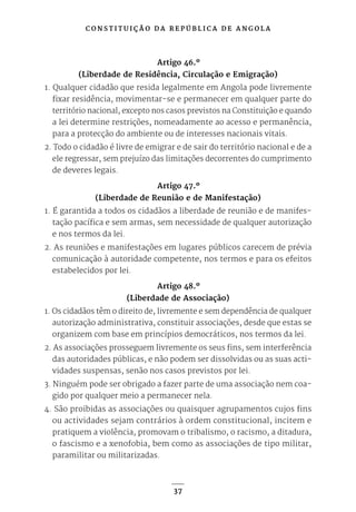C O N S T I T U I Ç Ã O D A R E P Ú B L I C A D E A N G O L A
37
Artigo 46.º
(Liberdade de Residência, Circulação e Emigração)
1. Qualquer cidadão que resida legalmente em Angola pode livremente
fixar residência, movimentar-se e permanecer em qualquer parte do
território nacional, excepto nos casos previstos na Constituição e quando
a lei determine restrições, nomeadamente ao acesso e permanência,
para a protecção do ambiente ou de interesses nacionais vitais.
2. Todo o cidadão é livre de emigrar e de sair do território nacional e de a
ele regressar, sem prejuízo das limitações decorrentes do cumprimento
de deveres legais.
Artigo 47.º
(Liberdade de Reunião e de Manifestação)
1. É garantida a todos os cidadãos a liberdade de reunião e de manifes-
tação pacífica e sem armas, sem necessidade de qualquer autorização
e nos termos da lei.
2. As reuniões e manifestações em lugares públicos carecem de prévia
comunicação à autoridade competente, nos termos e para os efeitos
estabelecidos por lei.
Artigo 48.º
(Liberdade de Associação)
1. Os cidadãos têm o direito de, livremente e sem dependência de qualquer
autorização administrativa, constituir associações, desde que estas se
organizem com base em princípios democráticos, nos termos da lei.
2. As associações prosseguem livremente os seus fins, sem interferência
das autoridades públicas, e não podem ser dissolvidas ou as suas acti-
vidades suspensas, senão nos casos previstos por lei.
3. Ninguém pode ser obrigado a fazer parte de uma associação nem coa-
gido por qualquer meio a permanecer nela.
4. São proibidas as associações ou quaisquer agrupamentos cujos fins
ou actividades sejam contrários à ordem constitucional, incitem e
pratiquem a violência, promovam o tribalismo, o racismo, a ditadura,
o fascismo e a xenofobia, bem como as associações de tipo militar,
paramilitar ou militarizadas.
 