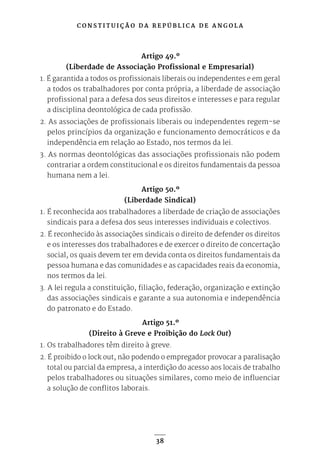 C O N S T I T U I Ç Ã O D A R E P Ú B L I C A D E A N G O L A
38
Artigo 49.º
(Liberdade de Associação Profissional e Empresarial)
1. É garantida a todos os profissionais liberais ou independentes e em geral
a todos os trabalhadores por conta própria, a liberdade de associação
profissional para a defesa dos seus direitos e interesses e para regular
a disciplina deontológica de cada profissão.
2. As associações de profissionais liberais ou independentes regem-se
pelos princípios da organização e funcionamento democráticos e da
independência em relação ao Estado, nos termos da lei.
3. As normas deontológicas das associações profissionais não podem
contrariar a ordem constitucional e os direitos fundamentais da pessoa
humana nem a lei.
Artigo 50.º
(Liberdade Sindical)
1. É reconhecida aos trabalhadores a liberdade de criação de associações
sindicais para a defesa dos seus interesses individuais e colectivos.
2. É reconhecido às associações sindicais o direito de defender os direitos
e os interesses dos trabalhadores e de exercer o direito de concertação
social, os quais devem ter em devida conta os direitos fundamentais da
pessoa humana e das comunidades e as capacidades reais da economia,
nos termos da lei.
3. A lei regula a constituição, filiação, federação, organização e extinção
das associações sindicais e garante a sua autonomia e independência
do patronato e do Estado.
Artigo 51.º
(Direito à Greve e Proibição do Lock Out)
1. Os trabalhadores têm direito à greve.
2. É proibido o lock out, não podendo o empregador provocar a paralisação
total ou parcial da empresa, a interdição do acesso aos locais de trabalho
pelos trabalhadores ou situações similares, como meio de influenciar
a solução de conflitos laborais.
 