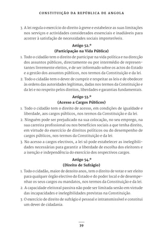 C O N S T I T U I Ç Ã O D A R E P Ú B L I C A D E A N G O L A
39
3. A lei regula o exercício do direito à greve e estabelece as suas limitações
nos serviços e actividades considerados essenciais e inadiáveis para
acorrer à satisfação de necessidades sociais impreteríveis.
Artigo 52.º
(Participação na Vida Pública)
1. Todo o cidadão tem o direito de participar na vida política e na direcção
dos assuntos públicos, directamente ou por intermédio de represen-
tantes livremente eleitos, e de ser informado sobre os actos do Estado
e a gestão dos assuntos públicos, nos termos da Constituição e da lei.
2. Todo o cidadão tem o dever de cumprir e respeitar as leis e de obedecer
às ordens das autoridades legítimas, dadas nos termos da Constituição e
da lei e no respeito pelos direitos, liberdades e garantias fundamentais.
Artigo 53.º
(Acesso a Cargos Públicos)
1. Todo o cidadão tem o direito de acesso, em condições de igualdade e
liberdade, aos cargos públicos, nos termos da Constituição e da lei.
2. Ninguém pode ser prejudicado na sua colocação, no seu emprego, na
sua carreira profissional ou nos benefícios sociais a que tenha direito,
em virtude do exercício de direitos políticos ou do desempenho de
cargos públicos, nos termos da Constituição e da lei.
3. No acesso a cargos electivos, a lei só pode estabelecer as inelegibili-
dades necessárias para garantir a liberdade de escolha dos eleitores e
a isenção e independência do exercício dos respectivos cargos.
Artigo 54.º
(Direito de Sufrágio)
1. Todo o cidadão, maior de dezoito anos, tem o direito de votar e ser eleito
para qualquer órgão electivo do Estado e do poder local e de desempe-
nhar os seus cargos ou mandatos, nos termos da Constituição e da lei.
2. A capacidade eleitoral passiva não pode ser limitada senão em virtude
das incapacidades e inelegibilidades previstas na Constituição.
3. O exercício de direito de sufrágio é pessoal e intransmissível e constitui
um dever de cidadania.
 
