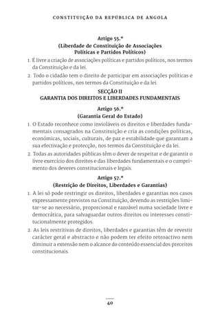 C O N S T I T U I Ç Ã O D A R E P Ú B L I C A D E A N G O L A
40
Artigo 55.º
(Liberdade de Constituição de Associações
Políticas e Partidos Políticos)
1. É livre a criação de associações políticas e partidos políticos, nos termos
da Constituição e da lei.
2. Todo o cidadão tem o direito de participar em associações políticas e
partidos políticos, nos termos da Constituição e da lei.
SECÇÃO II
GARANTIA DOS DIREITOS E LIBERDADES FUNDAMENTAIS
Artigo 56.º
(Garantia Geral do Estado)
1. O Estado reconhece como invioláveis os direitos e liberdades funda-
mentais consagrados na Constituição e cria as condições políticas,
económicas, sociais, culturais, de paz e estabilidade que garantam a
sua efectivação e protecção, nos termos da Constituição e da lei.
2. Todas as autoridades públicas têm o dever de respeitar e de garantir o
livre exercício dos direitos e das liberdades fundamentais e o cumpri-
mento dos deveres constitucionais e legais.
Artigo 57.º
(Restrição de Direitos, Liberdades e Garantias)
1. A lei só pode restringir os direitos, liberdades e garantias nos casos
expressamente previstos na Constituição, devendo as restrições limi-
tar-se ao necessário, proporcional e razoável numa sociedade livre e
democrática, para salvaguardar outros direitos ou interesses consti-
tucionalmente protegidos.
2. As leis restritivas de direitos, liberdades e garantias têm de revestir
carácter geral e abstracto e não podem ter efeito retroactivo nem
diminuir a extensão nem o alcance do conteúdo essencial dos preceitos
constitucionais.
 