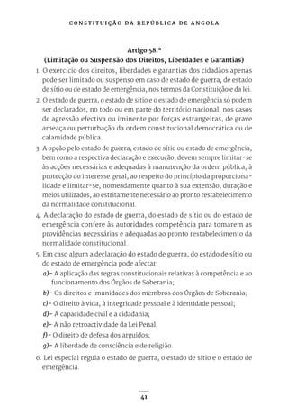 C O N S T I T U I Ç Ã O D A R E P Ú B L I C A D E A N G O L A
41
Artigo 58.º
(Limitação ou Suspensão dos Direitos, Liberdades e Garantias)
1. O exercício dos direitos, liberdades e garantias dos cidadãos apenas
pode ser limitado ou suspenso em caso de estado de guerra, de estado
de sítio ou de estado de emergência, nos termos da Constituição e da lei.
2. O estado de guerra, o estado de sítio e o estado de emergência só podem
ser declarados, no todo ou em parte do território nacional, nos casos
de agressão efectiva ou iminente por forças estrangeiras, de grave
ameaça ou perturbação da ordem constitucional democrática ou de
calamidade pública.
3. A opção pelo estado de guerra, estado de sítio ou estado de emergência,
bem como a respectiva declaração e execução, devem sempre limitar-se
às acções necessárias e adequadas à manutenção da ordem pública, à
protecção do interesse geral, ao respeito do princípio da proporciona-
lidade e limitar-se, nomeadamente quanto à sua extensão, duração e
meios utilizados, ao estritamente necessário ao pronto restabelecimento
da normalidade constitucional.
4. A declaração do estado de guerra, do estado de sítio ou do estado de
emergência confere às autoridades competência para tomarem as
providências necessárias e adequadas ao pronto restabelecimento da
normalidade constitucional.
5. Em caso algum a declaração do estado de guerra, do estado de sítio ou
do estado de emergência pode afectar:
a)- A aplicação das regras constitucionais relativas à competência e ao
funcionamento dos Órgãos de Soberania;
b)- Os direitos e imunidades dos membros dos Órgãos de Soberania;
c)- O direito à vida, à integridade pessoal e à identidade pessoal;
d)- A capacidade civil e a cidadania;
e)- A não retroactividade da Lei Penal;
f)- O direito de defesa dos arguidos;
g)- A liberdade de consciência e de religião.
6. Lei especial regula o estado de guerra, o estado de sítio e o estado de
emergência.
 