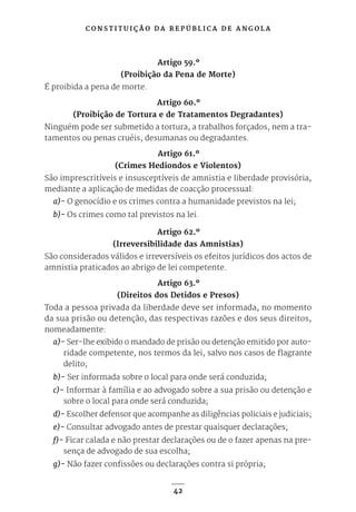 C O N S T I T U I Ç Ã O D A R E P Ú B L I C A D E A N G O L A
42
Artigo 59.º
(Proibição da Pena de Morte)
É proibida a pena de morte.
Artigo 60.º
(Proibição de Tortura e de Tratamentos Degradantes)
Ninguém pode ser submetido a tortura, a trabalhos forçados, nem a tra-
tamentos ou penas cruéis, desumanas ou degradantes.
Artigo 61.º
(Crimes Hediondos e Violentos)
São imprescritíveis e insusceptíveis de amnistia e liberdade provisória,
mediante a aplicação de medidas de coacção processual:
a)- O genocídio e os crimes contra a humanidade previstos na lei;
b)- Os crimes como tal previstos na lei.
Artigo 62.º
(Irreversibilidade das Amnistias)
São considerados válidos e irreversíveis os efeitos jurídicos dos actos de
amnistia praticados ao abrigo de lei competente.
Artigo 63.º
(Direitos dos Detidos e Presos)
Toda a pessoa privada da liberdade deve ser informada, no momento
da sua prisão ou detenção, das respectivas razões e dos seus direitos,
nomeadamente:
a)- Ser-lhe exibido o mandado de prisão ou detenção emitido por auto-
ridade competente, nos termos da lei, salvo nos casos de flagrante
delito;
b)- Ser informada sobre o local para onde será conduzida;
c)- Informar à família e ao advogado sobre a sua prisão ou detenção e
sobre o local para onde será conduzida;
d)- Escolher defensor que acompanhe as diligências policiais e judiciais;
e)- Consultar advogado antes de prestar quaisquer declarações;
f)- Ficar calada e não prestar declarações ou de o fazer apenas na pre-
sença de advogado de sua escolha;
g)- Não fazer confissões ou declarações contra si própria;
 