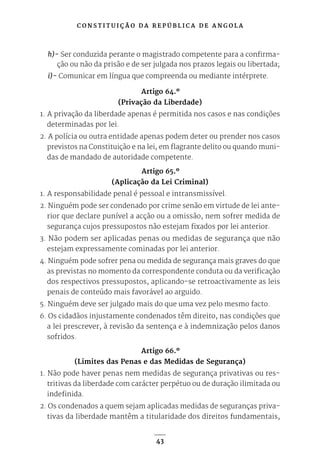 C O N S T I T U I Ç Ã O D A R E P Ú B L I C A D E A N G O L A
43
h)- Ser conduzida perante o magistrado competente para a confirma-
ção ou não da prisão e de ser julgada nos prazos legais ou libertada;
i)- Comunicar em língua que compreenda ou mediante intérprete.
Artigo 64.º
(Privação da Liberdade)
1. A privação da liberdade apenas é permitida nos casos e nas condições
determinadas por lei.
2. A polícia ou outra entidade apenas podem deter ou prender nos casos
previstos na Constituição e na lei, em flagrante delito ou quando muni-
das de mandado de autoridade competente.
Artigo 65.º
(Aplicação da Lei Criminal)
1. A responsabilidade penal é pessoal e intransmissível.
2. Ninguém pode ser condenado por crime senão em virtude de lei ante-
rior que declare punível a acção ou a omissão, nem sofrer medida de
segurança cujos pressupostos não estejam fixados por lei anterior.
3. Não podem ser aplicadas penas ou medidas de segurança que não
estejam expressamente cominadas por lei anterior.
4. Ninguém pode sofrer pena ou medida de segurança mais graves do que
as previstas no momento da correspondente conduta ou da verificação
dos respectivos pressupostos, aplicando-se retroactivamente as leis
penais de conteúdo mais favorável ao arguido.
5. Ninguém deve ser julgado mais do que uma vez pelo mesmo facto.
6. Os cidadãos injustamente condenados têm direito, nas condições que
a lei prescrever, à revisão da sentença e à indemnização pelos danos
sofridos.
Artigo 66.º
(Limites das Penas e das Medidas de Segurança)
1. Não pode haver penas nem medidas de segurança privativas ou res-
tritivas da liberdade com carácter perpétuo ou de duração ilimitada ou
indefinida.
2. Os condenados a quem sejam aplicadas medidas de seguranças priva-
tivas da liberdade mantêm a titularidade dos direitos fundamentais,
 