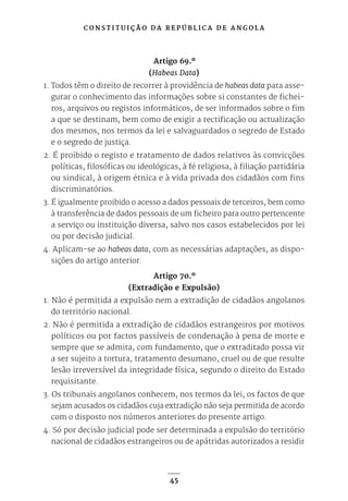 C O N S T I T U I Ç Ã O D A R E P Ú B L I C A D E A N G O L A
45
Artigo 69.º
(Habeas Data)
1. Todos têm o direito de recorrer à providência de habeas data para asse-
gurar o conhecimento das informações sobre si constantes de fichei-
ros, arquivos ou registos informáticos, de ser informados sobre o fim
a que se destinam, bem como de exigir a rectificação ou actualização
dos mesmos, nos termos da lei e salvaguardados o segredo de Estado
e o segredo de justiça.
2. É proibido o registo e tratamento de dados relativos às convicções
políticas, filosóficas ou ideológicas, à fé religiosa, à filiação partidária
ou sindical, à origem étnica e à vida privada dos cidadãos com fins
discriminatórios.
3. É igualmente proibido o acesso a dados pessoais de terceiros, bem como
à transferência de dados pessoais de um ficheiro para outro pertencente
a serviço ou instituição diversa, salvo nos casos estabelecidos por lei
ou por decisão judicial.
4. Aplicam-se ao habeas data, com as necessárias adaptações, as dispo-
sições do artigo anterior.
Artigo 70.º
(Extradição e Expulsão)
1. Não é permitida a expulsão nem a extradição de cidadãos angolanos
do território nacional.
2. Não é permitida a extradição de cidadãos estrangeiros por motivos
políticos ou por factos passíveis de condenação à pena de morte e
sempre que se admita, com fundamento, que o extraditado possa vir
a ser sujeito a tortura, tratamento desumano, cruel ou de que resulte
lesão irreversível da integridade física, segundo o direito do Estado
requisitante.
3. Os tribunais angolanos conhecem, nos termos da lei, os factos de que
sejam acusados os cidadãos cuja extradição não seja permitida de acordo
com o disposto nos números anteriores do presente artigo.
4. Só por decisão judicial pode ser determinada a expulsão do território
nacional de cidadãos estrangeiros ou de apátridas autorizados a residir
 