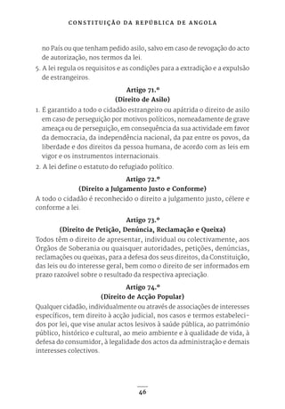 C O N S T I T U I Ç Ã O D A R E P Ú B L I C A D E A N G O L A
46
no País ou que tenham pedido asilo, salvo em caso de revogação do acto
de autorização, nos termos da lei.
5. A lei regula os requisitos e as condições para a extradição e a expulsão
de estrangeiros.
Artigo 71.º
(Direito de Asilo)
1. É garantido a todo o cidadão estrangeiro ou apátrida o direito de asilo
em caso de perseguição por motivos políticos, nomeadamente de grave
ameaça ou de perseguição, em consequência da sua actividade em favor
da democracia, da independência nacional, da paz entre os povos, da
liberdade e dos direitos da pessoa humana, de acordo com as leis em
vigor e os instrumentos internacionais.
2. A lei define o estatuto do refugiado político.
Artigo 72.º
(Direito a Julgamento Justo e Conforme)
A todo o cidadão é reconhecido o direito a julgamento justo, célere e
conforme a lei.
Artigo 73.º
(Direito de Petição, Denúncia, Reclamação e Queixa)
Todos têm o direito de apresentar, individual ou colectivamente, aos
Órgãos de Soberania ou quaisquer autoridades, petições, denúncias,
reclamações ou queixas, para a defesa dos seus direitos, da Constituição,
das leis ou do interesse geral, bem como o direito de ser informados em
prazo razoável sobre o resultado da respectiva apreciação.
Artigo 74.º
(Direito de Acção Popular)
Qualquer cidadão, individualmente ou através de associações de interesses
específicos, tem direito à acção judicial, nos casos e termos estabeleci-
dos por lei, que vise anular actos lesivos à saúde pública, ao património
público, histórico e cultural, ao meio ambiente e à qualidade de vida, à
defesa do consumidor, à legalidade dos actos da administração e demais
interesses colectivos.
 