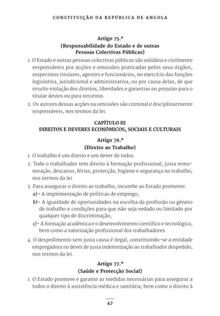 C O N S T I T U I Ç Ã O D A R E P Ú B L I C A D E A N G O L A
47
Artigo 75.º
(Responsabilidade do Estado e de outras
Pessoas Colectivas Públicas)
1. O Estado e outras pessoas colectivas públicas são solidária e civilmente
responsáveis por acções e omissões praticadas pelos seus órgãos,
respectivos titulares, agentes e funcionários, no exercício das funções
legislativa, jurisdicional e administrativa, ou por causa delas, de que
resulte violação dos direitos, liberdades e garantias ou prejuízo para o
titular destes ou para terceiros.
2. Os autores dessas acções ou omissões são criminal e disciplinarmente
responsáveis, nos termos da lei.
CAPÍTULO III
DIREITOS E DEVERES ECONÓMICOS, SOCIAIS E CULTURAIS
Artigo 76.º
(Direito ao Trabalho)
1. O trabalho é um direito e um dever de todos.
2. Todo o trabalhador tem direito à formação profissional, justa remu-
neração, descanso, férias, protecção, higiene e segurança no trabalho,
nos termos da lei.
3. Para assegurar o direito ao trabalho, incumbe ao Estado promover:
a)- A implementação de políticas de emprego;
b)- A igualdade de oportunidades na escolha da profissão ou género
de trabalho e condições para que não seja vedado ou limitado por
qualquer tipo de discriminação;
c)- A formação académica e o desenvolvimento científico e tecnológico,
bem como a valorização profissional dos trabalhadores.
4. O despedimento sem justa causa é ilegal, constituindo-se a entidade
empregadora no dever de justa indemnização ao trabalhador despedido,
nos termos da lei.
Artigo 77.º
(Saúde e Protecção Social)
1. O Estado promove e garante as medidas necessárias para assegurar a
todos o direito à assistência médica e sanitária, bem como o direito à
 