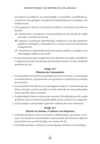 C O N S T I T U I Ç Ã O D A R E P Ú B L I C A D E A N G O L A
48
assistência na infância, na maternidade, na invalidez, na deficiência,
na velhice e em qualquer situação de incapacidade para o trabalho, nos
termos da lei.
2. Para garantir o direito à assistência médica e sanitária, incumbe ao
Estado:
a)- Desenvolver e assegurar a funcionalidade de um serviço de saúde
em todo o território nacional;
b)- Regular a produção, distribuição, comércio e uso dos produtos
químicos, biológicos, farmacêuticos e outros meios de tratamento
e diagnóstico;
c)- Incentivar o desenvolvimento do ensino médico-cirúrgico e da
investigação médica e de saúde.
3. A iniciativa particular e cooperativa nos domínios da saúde, previdência
e segurança social é fiscalizada pelo Estado e exerce-se nas condições
previstas por lei.
Artigo 78.º
(Direitos do Consumidor)
1. O consumidor tem direito à qualidade dos bens e serviços, à informação
e esclarecimento, à garantia dos seus produtos e à protecção na relação
de consumo.
2. O consumidor tem direito a ser protegido no fabrico e fornecimento de
bens e serviços nocivos à saúde e à vida, devendo ser ressarcido pelos
danos que lhe sejam causados.
3. A publicidade de bens e serviços de consumo é disciplinada por lei, sendo
proibidas todas as formas de publicidade oculta, indirecta ou enganosa.
4. A lei protege o consumidor e garante a defesa dos seus interesses.
Artigo 79.º
(Direito ao Ensino, à Cultura e ao Desporto)
1. O Estado promove o acesso de todos à alfabetização, ao ensino, à cul-
tura e ao desporto, estimulando a participação dos diversos agentes
particulares na sua efectivação, nos termos da lei.
2. O Estado promove a ciência e a investigação científica e tecnológica.
 