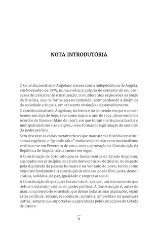 5
O Constitucionalismo Angolano nasceu com a independência de Angola,
em Novembro de 1975, numa vivência própria no contexto do seu pro-
cesso de crescimento e maturação, com diferentes expressões ao longo
da História, seja na forma seja no conteúdo, acompanhando a dinâmica
da sociedade e do país, em crescente evolução e desenvolvimento.
O constitucionalismo Angolano, na forma e no conteúdo em que o conce-
bemos nos dias de hoje, teve como marco o ano de 1992, decorrente dos
Acordos de Bicesse (Maio de 1991), em que foram institucionalizados o
multipartidarismo e as eleições, como formas de legitimação do exercício
do poder político.
Sem descurar as várias metamorfoses que marcaram a história constitu-
cional angolana, o “grande salto” evolutivo do nosso constitucionalismo
verificou-se em Fevereiro de 2010, com a aprovação da Constituição da
República de Angola, actualmente em vigor.
A Constituição de 2010 reforçou os fundamentos do Estado Angolano,
ancorados nos princípios do Estado democrático e de direito, no respeito
pela dignidade da pessoa humana e na vontade do povo, tendo como
objectivo fundamental a construção de uma sociedade livre, justa, demo-
crática, solidária, de paz, igualdade e progresso social.
A Constituição de qualquer Estado não é, apenas, um instrumento que
define o estatuto jurídico do poder político. A Constituição é, antes de
mais, um projecto de sociedade, que define todas as suas aspirações, sejam
estas políticas, sociais, económicas, culturais, ambientais ou quaisquer
outras, sempre que suportadas ou garantidas pelos princípios do Estado
de direito.
NOTA INTRODUTÓRIA
 