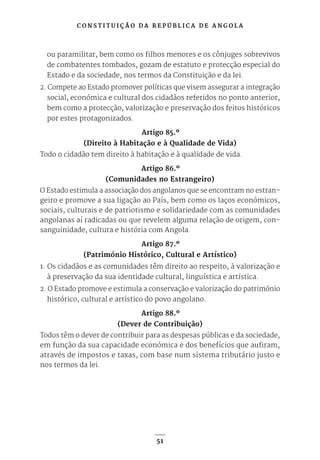 C O N S T I T U I Ç Ã O D A R E P Ú B L I C A D E A N G O L A
51
ou paramilitar, bem como os filhos menores e os cônjuges sobrevivos
de combatentes tombados, gozam de estatuto e protecção especial do
Estado e da sociedade, nos termos da Constituição e da lei.
2. Compete ao Estado promover políticas que visem assegurar a integração
social, económica e cultural dos cidadãos referidos no ponto anterior,
bem como a protecção, valorização e preservação dos feitos históricos
por estes protagonizados.
Artigo 85.º
(Direito à Habitação e à Qualidade de Vida)
Todo o cidadão tem direito à habitação e à qualidade de vida.
Artigo 86.º
(Comunidades no Estrangeiro)
O Estado estimula a associação dos angolanos que se encontram no estran-
geiro e promove a sua ligação ao País, bem como os laços económicos,
sociais, culturais e de patriotismo e solidariedade com as comunidades
angolanas aí radicadas ou que revelem alguma relação de origem, con-
sanguinidade, cultura e história com Angola.
Artigo 87.º
(Património Histórico, Cultural e Artístico)
1. Os cidadãos e as comunidades têm direito ao respeito, à valorização e
à preservação da sua identidade cultural, linguística e artística.
2. O Estado promove e estimula a conservação e valorização do património
histórico, cultural e artístico do povo angolano.
Artigo 88.º
(Dever de Contribuição)
Todos têm o dever de contribuir para as despesas públicas e da sociedade,
em função da sua capacidade económica e dos benefícios que aufiram,
através de impostos e taxas, com base num sistema tributário justo e
nos termos da lei.
 