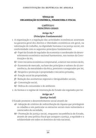 C O N S T I T U I Ç Ã O D A R E P Ú B L I C A D E A N G O L A
52
TÍTULO III
ORGANIZAÇÃO ECONÓMICA, FINANCEIRA E FISCAL
CAPÍTULO I
PRINCÍPIOS GERAIS
Artigo 89.º
(Princípios Fundamentais)
1. A organização e a regulação das actividades económicas assentam
na garantia geral dos direitos e liberdades económicas em geral, na
valorização do trabalho, na dignidade humana e na justiça social, em
conformidade com os seguintes princípios fundamentais:
a)- Papel do Estado de regulador da economia e coordenador do desen-
volvimento económico nacional harmonioso, nos termos da Cons-
tituição e da lei;
b)- Livre iniciativa económica e empresarial, a exercer nos termos da lei;
c)- Economia de mercado, na base dos princípios e valores da sã con-
corrência, da moralidade e da ética, previstos e assegurados por lei;
d)- Respeito e protecção à propriedade e iniciativa privadas;
e)- Função social da propriedade;
f)- Redução das assimetrias regionais e desigualdades sociais;
g)- Concertação social;
h)- Defesa do consumidor e do ambiente.
2. As formas e o regime de intervenção do Estado são regulados por lei.
Artigo 90.º
(Justiça Social)
O Estado promove o desenvolvimento social através de:
a)- Adopção de critérios de redistribuição da riqueza que privilegiem
os cidadãos e em particular os extractos sociais mais vulneráveis e
carenciados da sociedade;
b)- Promoção da justiça social, enquanto incumbência do Estado,
através de uma política fiscal que assegure a justiça, a equidade e a
solidariedade em todos os domínios da vida nacional;
 