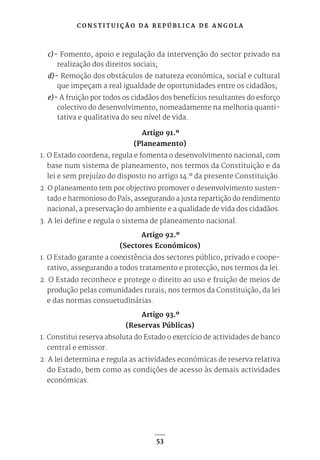 C O N S T I T U I Ç Ã O D A R E P Ú B L I C A D E A N G O L A
53
c)- Fomento, apoio e regulação da intervenção do sector privado na
realização dos direitos sociais;
d)- Remoção dos obstáculos de natureza económica, social e cultural
que impeçam a real igualdade de oportunidades entre os cidadãos;
e)- A fruição por todos os cidadãos dos benefícios resultantes do esforço
colectivo do desenvolvimento, nomeadamente na melhoria quanti-
tativa e qualitativa do seu nível de vida.
Artigo 91.º
(Planeamento)
1. O Estado coordena, regula e fomenta o desenvolvimento nacional, com
base num sistema de planeamento, nos termos da Constituição e da
lei e sem prejuízo do disposto no artigo 14.º da presente Constituição.
2. O planeamento tem por objectivo promover o desenvolvimento susten-
tado e harmonioso do País, assegurando a justa repartição do rendimento
nacional, a preservação do ambiente e a qualidade de vida dos cidadãos.
3. A lei define e regula o sistema de planeamento nacional.
Artigo 92.º
(Sectores Económicos)
1. O Estado garante a coexistência dos sectores público, privado e coope-
rativo, assegurando a todos tratamento e protecção, nos termos da lei.
2. O Estado reconhece e protege o direito ao uso e fruição de meios de
produção pelas comunidades rurais, nos termos da Constituição, da lei
e das normas consuetudinárias.
Artigo 93.º
(Reservas Públicas)
1. Constitui reserva absoluta do Estado o exercício de actividades de banco
central e emissor.
2. A lei determina e regula as actividades económicas de reserva relativa
do Estado, bem como as condições de acesso às demais actividades
económicas.
 