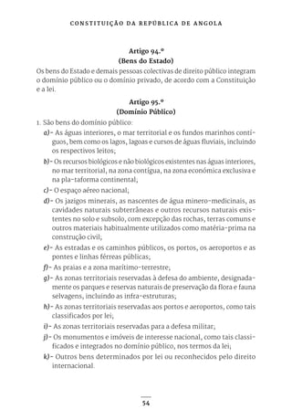 C O N S T I T U I Ç Ã O D A R E P Ú B L I C A D E A N G O L A
54
Artigo 94.º
(Bens do Estado)
Os bens do Estado e demais pessoas colectivas de direito público integram
o domínio público ou o domínio privado, de acordo com a Constituição
e a lei.
Artigo 95.º
(Domínio Público)
1. São bens do domínio público:
a)- As águas interiores, o mar territorial e os fundos marinhos contí-
guos, bem como os lagos, lagoas e cursos de águas fluviais, incluindo
os respectivos leitos;
b)- Os recursos biológicos e não biológicos existentes nas águas interiores,
no mar territorial, na zona contígua, na zona económica exclusiva e
na pla-taforma continental;
c)- O espaço aéreo nacional;
d)- Os jazigos minerais, as nascentes de água minero-medicinais, as
cavidades naturais subterrâneas e outros recursos naturais exis-
tentes no solo e subsolo, com excepção das rochas, terras comuns e
outros materiais habitualmente utilizados como matéria-prima na
construção civil;
e)- As estradas e os caminhos públicos, os portos, os aeroportos e as
pontes e linhas férreas públicas;
f)- As praias e a zona marítimo-terrestre;
g)- As zonas territoriais reservadas à defesa do ambiente, designada-
mente os parques e reservas naturais de preservação da flora e fauna
selvagens, incluindo as infra-estruturas;
h)- As zonas territoriais reservadas aos portos e aeroportos, como tais
classificados por lei;
i)- As zonas territoriais reservadas para a defesa militar;
j)- Os monumentos e imóveis de interesse nacional, como tais classi-
ficados e integrados no domínio público, nos termos da lei;
k)- Outros bens determinados por lei ou reconhecidos pelo direito
internacional.
 