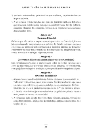 C O N S T I T U I Ç Ã O D A R E P Ú B L I C A D E A N G O L A
55
2. Os bens do domínio público são inalienáveis, imprescritíveis e
impenhoráveis.
3. A lei regula o regime jurídico dos bens do domínio público e define os
que integram o do Estado e o das pessoas colectivas de direito público,
o regime e formas de concessão, bem como o regime de desafectação
dos referidos bens.
Artigo 96.º
(Domínio Privado)
Os bens que não estejam expressamente previstos na Constituição e na
lei como fazendo parte do domínio público do Estado e demais pessoas
colectivas de direito público integram o domínio privado do Estado e
encontram-se sujei¬tos ao regime de direito privado ou a regime especial,
sendo a sua administração regulada por lei.
Artigo 97.º
(Irreversibilidade das Nacionalizações e dos Confiscos)
São considerados válidos e irreversíveis todos os efeitos jurídicos dos
actos de nacionalização e confisco praticados ao abrigo da lei competente,
sem prejuízo do disposto em legislação específica sobre reprivatizações.
Artigo 98.º
(Direitos Fundiários)
1. A terra é propriedade originária do Estado e integra o seu domínio pri-
vado, com vista à concessão e protecção de direitos fundiários a pessoas
singulares ou colectivas e a comunidades rurais, nos termos da Cons-
tituição e da lei, sem prejuízo do disposto no n.º 3 do presente artigo.
2. O Estado reconhece e garante o direito de propriedade privada sobre a
terra, constituído nos termos da lei.
3. A concessão pelo Estado de propriedade fundiária privada, bem como
a sua transmissão, apenas são permitidas a cidadãos nacionais, nos
termos da lei.
 
