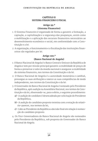 C O N S T I T U I Ç Ã O D A R E P Ú B L I C A D E A N G O L A
56
CAPÍTULO II
SISTEMA FINANCEIRO E FISCAL
Artigo 99.º
(Sistema Financeiro)
1. O Sistema Financeiro é organizado de forma a garantir a formação, a
captação, a capitalização e a segurança das poupanças, assim como
a mobilização e a aplicação dos recursos financeiros necessários ao
desenvolvimento económico e social, em conformidade com a Cons-
tituição e a lei.
2. A organização, o funcionamento e a fiscalização das instituições finan-
ceiras são regulados por lei.
Artigo 100.º
(Banco Nacional de Angola)
1. O Banco Nacional de Angola é o Banco Central e Emissor da República de
Angola e tem por missão principal garantir a estabilidade de preços de
forma a preservar o valor da moeda nacional e assegurar a estabilidade
do sistema financeiro, nos termos da Constituição e da lei.
2. O Banco Nacional de Angola é a autoridade monetária e cambial,
prossegue as suas atribuições e exerce as suas competências de modo
independente, nos termos da Constituição e da lei.
3. O Governador do Banco Nacional de Angola é nomeado pelo Presidente
da República, após audição na Assembleia Nacional, nos termos da Cons-
tituição e da lei, observando-se, para o efeito, o seguinte procedimento:
a)- A audição do candidato é desencadeada por solicitação do Presidente
da República;
b)- A audição do candidato proposto termina com a votação do relató-
rio-parecer, nos termos da lei;
c)- Cabe ao Presidente da República a decisão final em relação à nomea-
ção do candidato proposto.
4. Os Vice-Governadores do Banco Nacional de Angola são nomeados
pelo Presidente da República, sob proposta do Governador do Banco
Nacional de Angola.
 