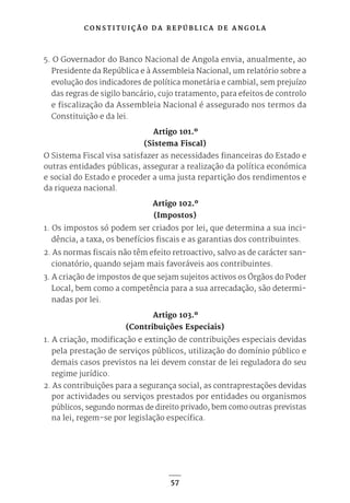 C O N S T I T U I Ç Ã O D A R E P Ú B L I C A D E A N G O L A
57
5. O Governador do Banco Nacional de Angola envia, anualmente, ao
Presidente da República e à Assembleia Nacional, um relatório sobre a
evolução dos indicadores de política monetária e cambial, sem prejuízo
das regras de sigilo bancário, cujo tratamento, para efeitos de controlo
e fiscalização da Assembleia Nacional é assegurado nos termos da
Constituição e da lei.
Artigo 101.º
(Sistema Fiscal)
O Sistema Fiscal visa satisfazer as necessidades financeiras do Estado e
outras entidades públicas, assegurar a realização da política económica
e social do Estado e proceder a uma justa repartição dos rendimentos e
da riqueza nacional.
Artigo 102.º
(Impostos)
1. Os impostos só podem ser criados por lei, que determina a sua inci-
dência, a taxa, os benefícios fiscais e as garantias dos contribuintes.
2. As normas fiscais não têm efeito retroactivo, salvo as de carácter san-
cionatório, quando sejam mais favoráveis aos contribuintes.
3. A criação de impostos de que sejam sujeitos activos os Órgãos do Poder
Local, bem como a competência para a sua arrecadação, são determi-
nadas por lei.
Artigo 103.º
(Contribuições Especiais)
1. A criação, modificação e extinção de contribuições especiais devidas
pela prestação de serviços públicos, utilização do domínio público e
demais casos previstos na lei devem constar de lei reguladora do seu
regime jurídico.
2. As contribuições para a segurança social, as contraprestações devidas
por actividades ou serviços prestados por entidades ou organismos
públicos, segundo normas de direito privado, bem como outras previstas
na lei, regem-se por legislação específica.
 