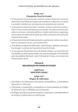 C O N S T I T U I Ç Ã O D A R E P Ú B L I C A D E A N G O L A
58
Artigo 104.º
(Orçamento Geral do Estado)
1. O Orçamento Geral do Estado constitui o plano financeiro anual ou
plurianual consolidado do Estado e deve reflectir os objectivos, as metas
e as acções contidos nos instrumentos de planeamento nacional.
2. O Orçamento Geral do Estado é unitário, estima o nível de receitas a
obter e fixa os limites de despesas autorizadas, em cada ano fiscal, para
todos os serviços, institutos públicos, fundos autónomos e segurança
social e deve ser elaborado de modo que todas as despesas nele previstas
estejam financiadas.
3. O Orçamento Geral do Estado apresenta a previsão de verbas a transferir
para as Autarquias Locais, nos termos da lei.
4. A lei define as regras da elaboração, apresentação, adopção, execução,
fiscalização e controlo do Orçamento Geral do Estado.
5. A execução do Orçamento Geral do Estado obedece aos princípios da
transparência, da boa governação e da responsabilização e é fiscalizada
pela Assembleia Nacional e pelo Tribunal de Contas, nos termos da
Constituição e da lei.
TÍTULO IV
ORGANIZAÇÃO DO PODER DO ESTADO
CAPÍTULO I
PRINCÍPIOS GERAIS
Artigo 105.º
(Órgãos de Soberania)
1. São Órgãos de Soberania o Presidente da República, a Assembleia
Nacional e os Tribunais.
2. A formação, a composição, a competência e o funcionamento dos Órgãos
de Soberania são os definidos na Constituição.
3. Os Órgãos de Soberania devem respeitar a separação e interdependência
de funções estabelecidas na Constituição.
 