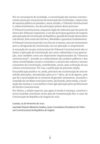 6
Por ser um projecto de sociedade, a concretização das normas constitu-
cionais passa por um processo de maturação das instituições, sejam estas
de natureza pública ou privada e, nesse sentido, o Tribunal Constitucional
é, indiscutivelmente, um dos principais pilares desse processo.
O Tribunal Constitucional, enquanto órgão de soberania que faz parte do
elenco dos Tribunais Superiores, é um dos principais garantes do respeito
pela aplicação da Constituição da República, guardiã do Estado democrático
e de direito, bem como dos direitos, liberdades e garantias fundamentais.
O Tribunal Constitucional não é um fim em si mesmo, mas um instrumento
para a salvaguarda da Constituição, da sua aplicação e cumprimento.
A assunção do escopo institucional do Tribunal Constitucional não se
limita à aplicação da Constituição aos casos submetidos à sua aprecia-
ção, mas também como um importante impulsionador da “literacia
constitucional”, levando ao conhecimento dos poderes públicos e das
várias sensibilidades sociais o conteúdo e o alcance dos valores e normas
constantes da Constituição, contribuindo, assim, para a elevação da sua
cultura constitucional. Por isso, a publicação da presente edição.
Esta publicação justifica-se, ainda, pelo facto de a Constituição de 2010 ter
sofrido alterações, introduzidas pela Lei n.º 18/21, de 16 de Agosto, pelo
que há a necessidade de se evitarem dispersões normativas, reunindo o
conteúdo da Lex Mater num único texto, facilitando, deste modo, a locali-
zação das normas e a sua melhor e mais ágil aplicação pelos profissionais
do Direito Constitucional.
Por último, a edição especial, que agora é levada à estampa, constitui o
nosso humilde contributo nesta data de Comemoração dos 12 anos da
Constituição da República de Angola de 2010.
Luanda, 05 de Fevereiro de 2022
Laurinda Prazeres Monteiro Cardoso, Juíza Conselheira Presidente do Tribu-
nal Constitucional da República de Angola
 