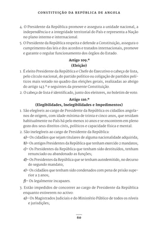 C O N S T I T U I Ç Ã O D A R E P Ú B L I C A D E A N G O L A
60
4. O Presidente da República promove e assegura a unidade nacional, a
independência e a integridade territorial do País e representa a Nação
no plano interno e internacional.
5. O Presidente da República respeita e defende a Constituição, assegura o
cumprimento das leis e dos acordos e tratados internacionais, promove
e garante o regular funcionamento dos órgãos do Estado.
Artigo 109.º
(Eleição)
1. É eleito Presidente da República e Chefe do Executivo o cabeça de lista,
pelo círculo nacional, do partido político ou coligação de partidos polí-
ticos mais votado no quadro das eleições gerais, realizadas ao abrigo
do artigo 143.º e seguintes da presente Constituição.
2. O cabeça de lista é identificado, junto dos eleitores, no boletim de voto.
Artigo 110.º
(Elegibilidades, Inelegibilidades e Impedimentos)
1. São elegíveis ao cargo de Presidente da República os cidadãos angola-
nos de origem, com idade mínima de trinta e cinco anos, que residam
habitualmente no País há pelo menos 10 anos e se encontrem em pleno
gozo dos seus direitos civis, políticos e capacidade física e mental.
2. São inelegíveis ao cargo de Presidente da República:
a)- Os cidadãos que sejam titulares de alguma nacionalidade adquirida;
b)- Os antigos Presidentes da República que tenham exercido 2 mandatos;
c)- Os Presidentes da República que tenham sido destituídos, tenham
renunciado ou abandonado as funções;
d)- Os Presidentes da República que se tenham autodemitido, no decurso
do segundo mandato;
e)- Os cidadãos que tenham sido condenados com pena de prisão supe-
rior a 3 anos;
f)- Os legalmente incapazes.
3. Estão impedidos de concorrer ao cargo de Presidente da República
enquanto estiverem no activo:
a)- Os Magistrados Judiciais e do Ministério Público de todos os níveis
e jurisdições;
 