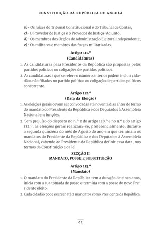 C O N S T I T U I Ç Ã O D A R E P Ú B L I C A D E A N G O L A
61
b)- Os Juízes do Tribunal Constitucional e do Tribunal de Contas;
c)- O Provedor de Justiça e o Provedor de Justiça-Adjunto;
d)- Os membros dos Órgãos de Administração Eleitoral Independente;
e)- Os militares e membros das forças militarizadas.
Artigo 111.º
(Candidaturas)
1. As candidaturas para Presidente da República são propostas pelos
partidos políticos ou coligações de partidos políticos.
2. As candidaturas a que se refere o número anterior podem incluir cida-
dãos não filiados no partido político ou coligação de partidos políticos
concorrente.
Artigo 112.º
(Data da Eleição)
1. As eleições gerais devem ser convocadas até noventa dias antes do termo
do mandato do Presidente da República e dos Deputados à Assembleia
Nacional em funções.
2. Sem prejuízo do disposto no n.º 2 do artigo 128.º e no n.º 3 do artigo
132.º, as eleições gerais realizam-se, preferencialmente, durante
a segunda quinzena do mês de Agosto do ano em que terminam os
mandatos do Presidente da República e dos Deputados à Assembleia
Nacional, cabendo ao Presidente da República definir essa data, nos
termos da Constituição e da lei.
SECÇÃO II
MANDATO, POSSE E SUBSTITUIÇÃO
Artigo 113.º
(Mandato)
1. O mandato do Presidente da República tem a duração de cinco anos,
inicia com a sua tomada de posse e termina com a posse do novo Pre-
sidente eleito.
2. Cada cidadão pode exercer até 2 mandatos como Presidente da República.
 