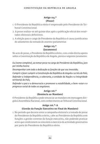 C O N S T I T U I Ç Ã O D A R E P Ú B L I C A D E A N G O L A
62
Artigo 114.º
(Posse)
1. O Presidente da República eleito é empossado pelo Presidente do Tri-
bunal Constitucional.
2. A posse realiza-se até quinze dias após a publicação oficial dos resul-
tados eleitorais definitivos.
3. A eleição para o cargo de Presidente da República é causa justificativa
do adiamento da tomada do assento parlamentar.
Artigo 115.º
(Juramento)
No acto de posse, o Presidente da República eleito, com a mão direita aposta
sobre a Constituição da República de Angola, presta o seguinte juramento:
Eu (nome completo), ao tomar posse no cargo de Presidente da República, juro
por minha honra:
Desempenhar com toda a dedicação as funções de que sou investido;
Cumprir e fazer cumprir a Constituição da República de Angola e as leis do País;
Defender a independência, a soberania, a unidade da Nação e a integridade
territorial do País;
Defender a paz e a democracia e promover a estabilidade, o bem-estar e o
progresso social de todos os angolanos.
Artigo 116.º
(Renúncia ao Mandato)
O Presidente da República pode renunciar ao mandato em mensagem diri-
gida à Assembleia Nacional, com conhecimento ao Tribunal Constitucional.
Artigo 116.º-A
(Gestão da Função Executiva no Final do Mandato)
1. No período que decorre entre a campanha eleitoral e a tomada de posse
do Presidente da República eleito, cabe ao Presidente da República em
funções a gestão corrente da função executiva, não podendo praticar
actos que condicionem ou vinculem o exercício da actividade governativa
por parte do Presidente da República eleito.
 