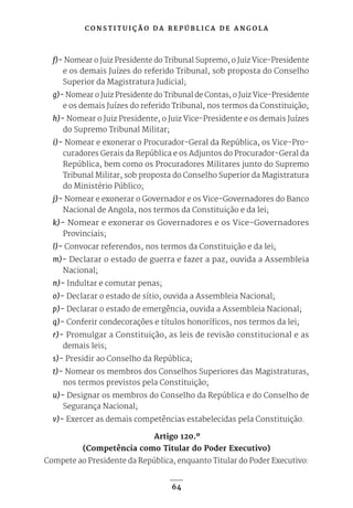 C O N S T I T U I Ç Ã O D A R E P Ú B L I C A D E A N G O L A
64
f)- Nomear o Juiz Presidente do Tribunal Supremo, o Juiz Vice-Presidente
e os demais Juízes do referido Tribunal, sob proposta do Conselho
Superior da Magistratura Judicial;
g)- Nomear o Juiz Presidente do Tribunal de Contas, o Juiz Vice-Presidente
e os demais Juízes do referido Tribunal, nos termos da Constituição;
h)- Nomear o Juiz Presidente, o Juiz Vice-Presidente e os demais Juízes
do Supremo Tribunal Militar;
i)- Nomear e exonerar o Procurador-Geral da República, os Vice-Pro-
curadores Gerais da República e os Adjuntos do Procurador-Geral da
República, bem como os Procuradores Militares junto do Supremo
Tribunal Militar, sob proposta do Conselho Superior da Magistratura
do Ministério Público;
j)- Nomear e exonerar o Governador e os Vice-Governadores do Banco
Nacional de Angola, nos termos da Constituição e da lei;
k)- Nomear e exonerar os Governadores e os Vice-Governadores
Provinciais;
l)- Convocar referendos, nos termos da Constituição e da lei;
m)- Declarar o estado de guerra e fazer a paz, ouvida a Assembleia
Nacional;
n)- Indultar e comutar penas;
o)- Declarar o estado de sítio, ouvida a Assembleia Nacional;
p)- Declarar o estado de emergência, ouvida a Assembleia Nacional;
q)- Conferir condecorações e títulos honoríficos, nos termos da lei;
r)- Promulgar a Constituição, as leis de revisão constitucional e as
demais leis;
s)- Presidir ao Conselho da República;
t)- Nomear os membros dos Conselhos Superiores das Magistraturas,
nos termos previstos pela Constituição;
u)- Designar os membros do Conselho da República e do Conselho de
Segurança Nacional;
v)- Exercer as demais competências estabelecidas pela Constituição.
Artigo 120.º
(Competência como Titular do Poder Executivo)
Compete ao Presidente da República, enquanto Titular do Poder Executivo:
 