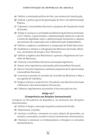 C O N S T I T U I Ç Ã O D A R E P Ú B L I C A D E A N G O L A
65
a)- Definir a orientação política do País, nos termos da Constituição;
b)- Definir a política geral de governação do País e da Administração
Pública;
c)- Submeter à Assembleia Nacional a proposta de Orçamento Geral
do Estado;
d)- Dirigir os serviços e a actividade da Administração Directa do Estado,
civil e militar, superintender a Administração Indirecta e exercer
a tutela de legalidade sobre a Administração Autónoma e adoptar
mecanismos de cooperação com a Administração Independente;
e)- Definir a orgânica e estabelecer a composição do Poder Executivo;
f)- Estabelecer o número e a designação dos Ministros de Estado, Minis-
tros, Secretários de Estado e Vice-Ministros;
g)- Definir a orgânica dos Ministérios e aprovar o Regimento do Con-
selho de Ministros;
h)- Solicitar à Assembleia Nacional autorização legislativa;
i)- Exarar actos legislativos autorizados pela Assembleia Nacional;
j)- Exercer iniciativa legislativa, mediante propostas de lei apresentadas
à Assembleia Nacional;
k)- Convocar e presidir às reuniões do Conselho de Ministros e fixar a
sua agenda de trabalhos;
l)- Dirigir e orientar a acção do Vice-Presidente, dos Ministros de Estado
e Ministros e dos Governadores Provinciais;
m)- Elaborar regulamentos necessários à boa execução das leis.
Artigo 121.º
(Competência nas Relações Internacionais)
Compete ao Presidente da República, no domínio das Relações
Internacionais:
a)- Definir e dirigir a execução da política externa do Estado;
b)- Representar o Estado;
c)- Assinar e ratificar, consoante os casos, depois de aprovados, os
tratados, convenções, acordos e outros instrumentos internacionais;
d)- Nomear e exonerar os Embaixadores e designar os enviados
extraordinários;
 