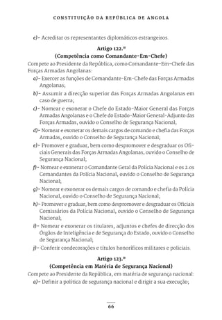 C O N S T I T U I Ç Ã O D A R E P Ú B L I C A D E A N G O L A
66
e)- Acreditar os representantes diplomáticos estrangeiros.
Artigo 122.º
(Competência como Comandante-Em-Chefe)
Compete ao Presidente da República, como Comandante-Em-Chefe das
Forças Armadas Angolanas:
a)- Exercer as funções de Comandante-Em-Chefe das Forças Armadas
Angolanas;
b)- Assumir a direcção superior das Forças Armadas Angolanas em
caso de guerra;
c)- Nomear e exonerar o Chefe do Estado-Maior General das Forças
Armadas Angolanas e o Chefe do Estado-Maior General-Adjunto das
Forças Armadas, ouvido o Conselho de Segurança Nacional;
d)- Nomear e exonerar os demais cargos de comando e chefia das Forças
Armadas, ouvido o Conselho de Segurança Nacional;
e)- Promover e graduar, bem como despromover e desgraduar os Ofi-
ciais Generais das Forças Armadas Angolanas, ouvido o Conselho de
Segurança Nacional;
f)- Nomear e exonerar o Comandante Geral da Polícia Nacional e os 2.os
Comandantes da Polícia Nacional, ouvido o Conselho de Segurança
Nacional;
g)- Nomear e exonerar os demais cargos de comando e chefia da Polícia
Nacional, ouvido o Conselho de Segurança Nacional;
h)- Promover e graduar, bem como despromover e desgraduar os Oficiais
Comissários da Polícia Nacional, ouvido o Conselho de Segurança
Nacional;
i)- Nomear e exonerar os titulares, adjuntos e chefes de direcção dos
Órgãos de Inteligência e de Segurança do Estado, ouvido o Conselho
de Segurança Nacional;
j)- Conferir condecorações e títulos honoríficos militares e policiais.
Artigo 123.º
(Competência em Matéria de Segurança Nacional)
Compete ao Presidente da República, em matéria de segurança nacional:
a)- Definir a política de segurança nacional e dirigir a sua execução;
 