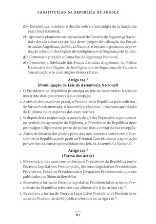 C O N S T I T U I Ç Ã O D A R E P Ú B L I C A D E A N G O L A
67
b)- Determinar, orientar e decidir sobre a estratégia de actuação da
segurança nacional;
c)- Aprovar o planeamento operacional do Sistema de Segurança Nacio-
nal e decidir sobre a estratégia de emprego e de utilização das Forças
Armadas Angolanas, da Polícia Nacional e demais organismos de pro-
tecção interior e dos Órgãos de Inteligência e de Segurança de Estado;
d)- Convocar e presidir o Conselho do Segurança Nacional;
e)- Promover a fidelidade das Forças Armadas Angolanas, da Polícia
Nacional e dos Órgãos de Inteligência e de Segurança de Estado à
Constituição e às instituições democráticas.
Artigo 124.º
(Promulgação de Leis da Assembleia Nacional)
1. O Presidente da República promulga as leis da Assembleia Nacional
nos trinta dias posteriores à sua recepção.
2. Antes do decurso deste prazo, o Presidente da República pode solicitar,
de forma fundamentada, à Assembleia Nacional, uma nova apreciação
do Diploma ou de algumas das suas normas.
3. Se depois desta reapreciação a maioria de 2/3 dos Deputados se pronunciar
no sentido da aprovação do Diploma, o Presidente da República deve
promulgar o Diploma no prazo de quinze dias a contar da sua recepção.
4. Antes do decurso dos prazos previstos nos números anteriores, o Pre-
sidente da República pode pedir ao Tribunal Constitucional a apreciação
preventiva da constitucionalidade das leis da Assembleia Nacional.
Artigo 125.º
(Forma dos Actos)
1. No exercício das suas competências o Presidente da República emite
Decretos Legislativos Presidenciais, Decretos Legislativos Presidenciais
Provisórios, Decretos Presidenciais e Despachos Presidenciais, que são
publicados no Diário da República.
2. Revestem a forma de Decreto Legislativo Presidencial os actos do Pre-
sidente da República referidos nas alíneas e) e i) do artigo 120.º.
3. Revestem a forma de Decreto Legislativo Presidencial Provisório os
actos do Presidente da República referidos no artigo 126.º.
 