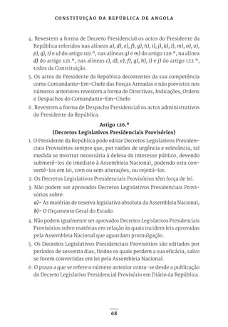 C O N S T I T U I Ç Ã O D A R E P Ú B L I C A D E A N G O L A
68
4. Revestem a forma de Decreto Presidencial os actos do Presidente da
República referidos nas alíneas a), d), e), f), g), h), i), j), k), l), m), n), o),
p), q), t) e u) do artigo 119.º, nas alíneas g) e m) do artigo 120.º, na alínea
d) do artigo 121.º, nas alíneas c), d), e), f), g), h), i) e j) do artigo 122.º,
todos da Constituição.
5. Os actos do Presidente da República decorrentes da sua competência
como Comandante-Em-Chefe das Forças Armadas e não previstos nos
números anteriores revestem a forma de Directivas, Indicações, Ordens
e Despachos do Comandante-Em-Chefe.
6. Revestem a forma de Despacho Presidencial os actos administrativos
do Presidente da República.
Artigo 126.º
(Decretos Legislativos Presidenciais Provisórios)
1. O Presidente da República pode editar Decretos Legislativos Presiden-
ciais Provisórios sempre que, por razões de urgência e relevância, tal
medida se mostrar necessária à defesa do interesse público, devendo
submetê-los de imediato à Assembleia Nacional, podendo esta con-
vertê-los em lei, com ou sem alterações, ou rejeitá-los.
2. Os Decretos Legislativos Presidenciais Provisórios têm força de lei.
3. Não podem ser aprovados Decretos Legislativos Presidenciais Provi-
sórios sobre:
a)- As matérias de reserva legislativa absoluta da Assembleia Nacional;
b)- O Orçamento Geral do Estado.
4. Não podem igualmente ser aprovados Decretos Legislativos Presidenciais
Provisórios sobre matérias em relação às quais incidem leis aprovadas
pela Assembleia Nacional que aguardam promulgação.
5. Os Decretos Legislativos Presidenciais Provisórios são editados por
períodos de sessenta dias, findos os quais perdem a sua eficácia, salvo
se forem convertidas em lei pela Assembleia Nacional.
6. O prazo a que se refere o número anterior conta-se desde a publicação
do Decreto Legislativo Presidencial Provisório em Diário da República.
 