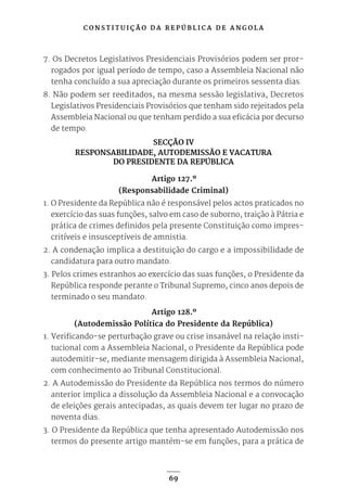 C O N S T I T U I Ç Ã O D A R E P Ú B L I C A D E A N G O L A
69
7. Os Decretos Legislativos Presidenciais Provisórios podem ser pror-
rogados por igual período de tempo, caso a Assembleia Nacional não
tenha concluído a sua apreciação durante os primeiros sessenta dias.
8. Não podem ser reeditados, na mesma sessão legislativa, Decretos
Legislativos Presidenciais Provisórios que tenham sido rejeitados pela
Assembleia Nacional ou que tenham perdido a sua eficácia por decurso
de tempo.
SECÇÃO IV
RESPONSABILIDADE, AUTODEMISSÃO E VACATURA
DO PRESIDENTE DA REPÚBLICA
Artigo 127.º
(Responsabilidade Criminal)
1. O Presidente da República não é responsável pelos actos praticados no
exercício das suas funções, salvo em caso de suborno, traição à Pátria e
prática de crimes definidos pela presente Constituição como impres-
critíveis e insusceptíveis de amnistia.
2. A condenação implica a destituição do cargo e a impossibilidade de
candidatura para outro mandato.
3. Pelos crimes estranhos ao exercício das suas funções, o Presidente da
República responde perante o Tribunal Supremo, cinco anos depois de
terminado o seu mandato.
Artigo 128.º
(Autodemissão Política do Presidente da República)
1. Verificando-se perturbação grave ou crise insanável na relação insti-
tucional com a Assembleia Nacional, o Presidente da República pode
autodemitir-se, mediante mensagem dirigida à Assembleia Nacional,
com conhecimento ao Tribunal Constitucional.
2. A Autodemissão do Presidente da República nos termos do número
anterior implica a dissolução da Assembleia Nacional e a convocação
de eleições gerais antecipadas, as quais devem ter lugar no prazo de
noventa dias.
3. O Presidente da República que tenha apresentado Autodemissão nos
termos do presente artigo mantém-se em funções, para a prática de
 