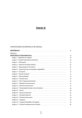 7
7
ÍNDICE
CONSTITUIÇÃO DA REPÚBLICA DE ANGOLA
PREÂMBULO . . . . . . . . . . . . . . . . . . . . . . . . . . . . . . . . . . . . . . . . . . . . . . . . . . . . . . . . . . . . . . . . . . . . . . . . . . . . . . . . . . . . . 17
TÍTULO I
PRINCÍPIOS FUNDAMENTAIS. . . . . . . . . . . . . . . . . . . . . . . . . . . . . . . . . . . . . . . . . . . . . . . . . . . . . . . . . . . . . . . . 19
Artigo 1.º (República de Angola). . . . . . . . . . . . . . . . . . . . . . . . . . . . . . . . . . . . . . . . . . . . . . . . . . . . . . . . . . . . . . . . 19
Artigo 2.º (Estado Democrático de Direito). . . . . . . . . . . . . . . . . . . . . . . . . . . . . . . . . . . . . . . . . . . . . . . . . . . . 19
Artigo 3.º (Soberania). . . . . . . . . . . . . . . . . . . . . . . . . . . . . . . . . . . . . . . . . . . . . . . . . . . . . . . . . . . . . . . . . . . . . . . . . . 19
Artigo 4.º (Exercício do Poder Político) . . . . . . . . . . . . . . . . . . . . . . . . . . . . . . . . . . . . . . . . . . . . . . . . . . . . . . . . 20
Artigo 5.º (Organização do Território). . . . . . . . . . . . . . . . . . . . . . . . . . . . . . . . . . . . . . . . . . . . . . . . . . . . . . . . . 20
Artigo 6.º (Supremacia da Constituição e Legalidade). . . . . . . . . . . . . . . . . . . . . . . . . . . . . . . . . . . . . . . . . 21
Artigo 7.º (Costume) . . . . . . . . . . . . . . . . . . . . . . . . . . . . . . . . . . . . . . . . . . . . . . . . . . . . . . . . . . . . . . . . . . . . . . . . . . . 21
Artigo 8.º (Estado Unitário). . . . . . . . . . . . . . . . . . . . . . . . . . . . . . . . . . . . . . . . . . . . . . . . . . . . . . . . . . . . . . . . . . . . 21
Artigo 9.º (Nacionalidade). . . . . . . . . . . . . . . . . . . . . . . . . . . . . . . . . . . . . . . . . . . . . . . . . . . . . . . . . . . . . . . . . . . . . . 21
Artigo 10.º (Estado Laico) . . . . . . . . . . . . . . . . . . . . . . . . . . . . . . . . . . . . . . . . . . . . . . . . . . . . . . . . . . . . . . . . . . . . . . 22
Artigo 11.º (Paz e Segurança Nacional). . . . . . . . . . . . . . . . . . . . . . . . . . . . . . . . . . . . . . . . . . . . . . . . . . . . . . . . . 22
Artigo 12.º (Relações Internacionais). . . . . . . . . . . . . . . . . . . . . . . . . . . . . . . . . . . . . . . . . . . . . . . . . . . . . . . . . . 22
Artigo 13.º (Direito Internacional) . . . . . . . . . . . . . . . . . . . . . . . . . . . . . . . . . . . . . . . . . . . . . . . . . . . . . . . . . . . . . 23
Artigo 14.º (Propriedade Privada e Livre Iniciativa) . . . . . . . . . . . . . . . . . . . . . . . . . . . . . . . . . . . . . . . . . . . 24
Artigo 15.º (Terra). . . . . . . . . . . . . . . . . . . . . . . . . . . . . . . . . . . . . . . . . . . . . . . . . . . . . . . . . . . . . . . . . . . . . . . . . . . . . . . 24
Artigo 16.º (Recursos Naturais) . . . . . . . . . . . . . . . . . . . . . . . . . . . . . . . . . . . . . . . . . . . . . . . . . . . . . . . . . . . . . . . . 24
Artigo 17.º (Partidos Políticos). . . . . . . . . . . . . . . . . . . . . . . . . . . . . . . . . . . . . . . . . . . . . . . . . . . . . . . . . . . . . . . . . 24
Artigo 18.º (Símbolos Nacionais). . . . . . . . . . . . . . . . . . . . . . . . . . . . . . . . . . . . . . . . . . . . . . . . . . . . . . . . . . . . . . . 25
Artigo 19.º (Línguas). . . . . . . . . . . . . . . . . . . . . . . . . . . . . . . . . . . . . . . . . . . . . . . . . . . . . . . . . . . . . . . . . . . . . . . . . . . . 26
Artigo 20.º (Capital da República de Angola). . . . . . . . . . . . . . . . . . . . . . . . . . . . . . . . . . . . . . . . . . . . . . . . . . 26
Artigo 21.º (Tarefas Fundamentais do Estado). . . . . . . . . . . . . . . . . . . . . . . . . . . . . . . . . . . . . . . . . . . . . . . . . 26
 