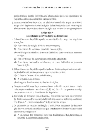 C O N S T I T U I Ç Ã O D A R E P Ú B L I C A D E A N G O L A
70
actos de mera gestão corrente, até à tomada de posse do Presidente da
República eleito nas eleições subsequentes.
4. A Autodemissão não produz os efeitos da renúncia a que se refere o
artigo 116.º da presente Constituição e dela não se pode fazer recurso para
afastamento de processo de destituição nos termos do artigo seguinte.
Artigo 129.º
(Destituição do Presidente da República)
1. O Presidente da República pode ser destituído do cargo nas seguintes
situações:
a)- Por crime de traição à Pátria e espionagem;
b)- Por crimes de suborno, peculato e corrupção;
c)- Por incapacidade física e mental definitiva para continuar a exercer
o cargo;
d)- Por ser titular de alguma nacionalidade adquirida;
e)- Por crimes hediondos e violentos, tal como definidos na presente
Constituição.
2. O Presidente da República pode ainda ser destituído por crime de vio-
lação da Constituição que atente gravemente contra:
a)- O Estado Democrático e de Direito;
b)- A segurança do Estado;
c)- O regular funcionamento das instituições.
3. Compete ao Tribunal Supremo conhecer e decidir os processos crimi-
nais a que se referem as alíneas a), b) e e) do n.º 1 do presente artigo
instaurados contra o Presidente da República.
4. Compete ao Tribunal Constitucional conhecer e decidir os processos
de destituição do Presidente da República a que se referem as alíneas
c) e d) do n.º 1, bem como do n.º 2 do presente artigo.
5. Os processos de responsabilização criminal e os processos de destitui-
ção do Presidente da República a que se referem os números anteriores
obedecem ao seguinte:
a)- A iniciativa dos processos deve ser devidamente fundamentada e
incumbe à Assembleia Nacional;
 