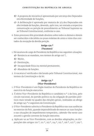 C O N S T I T U I Ç Ã O D A R E P Ú B L I C A D E A N G O L A
71
b)- A proposta de iniciativa é apresentada por um terço dos Deputados
em efectividade de funções;
c)- A deliberação é aprovada por maioria de 2/3 dos Deputados em
efectividade de funções, devendo, após isso, ser enviada a respectiva
comunicação ou petição de procedimento ao Tribunal Supremo ou
ao Tribunal Constitucional, conforme o caso.
6. Estes processos têm prioridade absoluta sobre todos os demais e devem
ser conhecidos e decididos no prazo máximo de cento e vinte dias con-
tados da recepção da devida petição.
Artigo 130.º
(Vacatura)
1. Há vacatura do cargo de Presidente da República nas seguintes situações:
a)- Renúncia ao mandato, nos termos do artigo 116.º;
b)- Morte;
c)- Destituição;
d)- Incapacidade física ou mental permanente;
e)- Abandono de funções.
2. A vacatura é verificada e declarada pelo Tribunal Constitucional, nos
termos da Constituição e da lei.
Artigo 131.º
(Vice-Presidente)
1. O Vice-Presidente é um Órgão Auxiliar do Presidente da República no
exercício da função executiva.
2. É eleito Vice-Presidente da República o candidato n.º 2 da lista, pelo
círculo nacional, do partido político ou da coligação de partidos polí-
ticos mais votado no quadro das eleições gerais, realizadas ao abrigo
do artigo 143.º e seguintes da Constituição.
3. O Vice-Presidente substitui o Presidente da República nas suas ausências
no exterior do País, quando impossibilitado de exercer as suas funções
e nas situações de impedimento temporário, cabendo-lhe neste caso
assumir a gestão corrente da função executiva.
4. Aplicam-se ao Vice-Presidente, com as devidas adaptações, as dis-
posições dos artigos 110.º, 111.º, 113.º, 114.º, 115.º, 116.º, 127.º, 129.º,
 