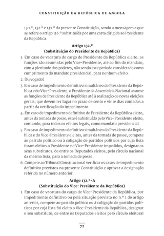 C O N S T I T U I Ç Ã O D A R E P Ú B L I C A D E A N G O L A
72
130.º, 132.º e 137.º da presente Constituição, sendo a mensagem a que
se refere o artigo 116.º substituída por uma carta dirigida ao Presidente
da República.
Artigo 132.º
(Substituição do Presidente da República)
1. Em caso de vacatura do cargo de Presidente da República eleito, as
funções são assumidas pelo Vice-Presidente, até ao fim do mandato,
com a plenitude dos poderes, não sendo este período considerado como
cumprimento do mandato presidencial, para nenhum efeito.
2. [Revogado].
3. Em caso de impedimento definitivo simultâneo do Presidente da Repú-
blica e do Vice-Presidente, o Presidente da Assembleia Nacional assume
as funções de Presidente da República até à realização de novas eleições
gerais, que devem ter lugar no prazo de cento e vinte dias contados a
partir da verificação do impedimento.
4. Em caso de impedimento definitivo do Presidente da República eleito,
antes da tomada de posse, este é substituído pelo Vice-Presidente eleito,
contando, para todos os efeitos legais, como mandato presidencial.
5. Em caso de impedimento definitivo simultâneo do Presidente da Repú-
blica e do Vice-Presidente eleitos, antes da tomada de posse, compete
ao partido político ou à coligação de partidos políticos por cuja lista
foram eleitos o Presidente e o Vice-Presidente impedidos, designar os
seus substitutos, de entre os Deputados eleitos, pelo círculo nacional
da mesma lista, para a tomada de posse.
6. Compete ao Tribunal Constitucional verificar os casos de impedimento
definitivo previstos na presente Constituição e aprovar a designação
referida no número anterior.
Artigo 132.º-A
(Substituição do Vice-Presidente da República)
1. Em caso de vacatura do cargo de Vice-Presidente da República, por
impedimento definitivo ou pela situação prevista no n.º 1 do artigo
anterior, compete ao partido político ou à coligação de partidos polí-
ticos por cuja lista foi eleito o Vice-Presidente da República, designar
o seu substituto, de entre os Deputados eleitos pelo círculo eleitoral
 
