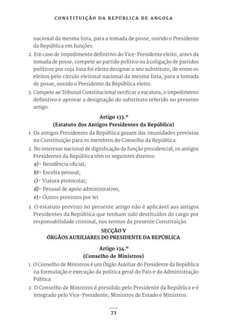 C O N S T I T U I Ç Ã O D A R E P Ú B L I C A D E A N G O L A
73
nacional da mesma lista, para a tomada de posse, ouvido o Presidente
da República em funções.
2. Em caso de impedimento definitivo do Vice-Presidente eleito, antes da
tomada de posse, compete ao partido político ou à coligação de partidos
políticos por cuja lista foi eleito designar o seu substituto, de entre os
eleitos pelo círculo eleitoral nacional da mesma lista, para a tomada
de posse, ouvido o Presidente da República eleito.
3. Compete ao Tribunal Constitucional verificar a vacatura, o impedimento
definitivo e aprovar a designação do substituto referido no presente
artigo.
Artigo 133.º
(Estatuto dos Antigos Presidentes da República)
1. Os antigos Presidentes da República gozam das imunidades previstas
na Constituição para os membros do Conselho da República.
2. No interesse nacional de dignificação da função presidencial, os antigos
Presidentes da República têm os seguintes direitos:
a)- Residência oficial;
b)- Escolta pessoal;
c)- Viatura protocolar;
d)- Pessoal de apoio administrativo;
e)- Outros previstos por lei.
3. O estatuto previsto no presente artigo não é aplicável aos antigos
Presidentes da República que tenham sido destituídos do cargo por
responsabilidade criminal, nos termos da presente Constituição.
SECÇÃO V
ÓRGÃOS AUXILIARES DO PRESIDENTE DA REPÚBLICA
Artigo 134.º
(Conselho de Ministros)
1. O Conselho de Ministros é um Órgão Auxiliar do Presidente da República
na formulação e execução da política geral do País e da Administração
Pública.
2. O Conselho de Ministros é presidido pelo Presidente da República e é
integrado pelo Vice-Presidente, Ministros de Estado e Ministros.
 
