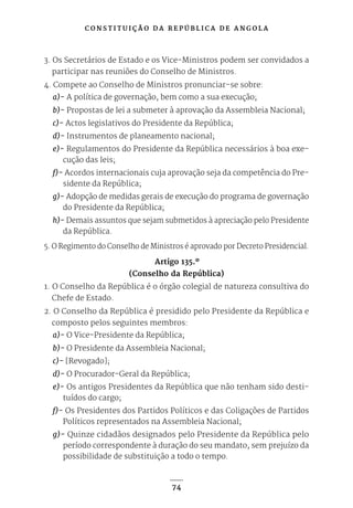 C O N S T I T U I Ç Ã O D A R E P Ú B L I C A D E A N G O L A
74
3. Os Secretários de Estado e os Vice-Ministros podem ser convidados a
participar nas reuniões do Conselho de Ministros.
4. Compete ao Conselho de Ministros pronunciar-se sobre:
a)- A política de governação, bem como a sua execução;
b)- Propostas de lei a submeter à aprovação da Assembleia Nacional;
c)- Actos legislativos do Presidente da República;
d)- Instrumentos de planeamento nacional;
e)- Regulamentos do Presidente da República necessários à boa exe-
cução das leis;
f)- Acordos internacionais cuja aprovação seja da competência do Pre-
sidente da República;
g)- Adopção de medidas gerais de execução do programa de governação
do Presidente da República;
h)- Demais assuntos que sejam submetidos à apreciação pelo Presidente
da República.
5. O Regimento do Conselho de Ministros é aprovado por Decreto Presidencial.
Artigo 135.º
(Conselho da República)
1. O Conselho da República é o órgão colegial de natureza consultiva do
Chefe de Estado.
2. O Conselho da República é presidido pelo Presidente da República e
composto pelos seguintes membros:
a)- O Vice-Presidente da República;
b)- O Presidente da Assembleia Nacional;
c)- [Revogado];
d)- O Procurador-Geral da República;
e)- Os antigos Presidentes da República que não tenham sido desti-
tuídos do cargo;
f)- Os Presidentes dos Partidos Políticos e das Coligações de Partidos
Políticos representados na Assembleia Nacional;
g)- Quinze cidadãos designados pelo Presidente da República pelo
período correspondente à duração do seu mandato, sem prejuízo da
possibilidade de substituição a todo o tempo.
 