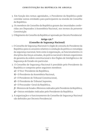 C O N S T I T U I Ç Ã O D A R E P Ú B L I C A D E A N G O L A
75
3. Em função dos temas agendados, o Presidente da República pode
convidar outras entidades para participarem na reunião do Conselho
da República.
4. Os membros do Conselho da República gozam das imunidades confe-
ridas aos Deputados à Assembleia Nacional, nos termos da presente
Constituição.
5. O Regimento do Conselho da República é aprovado por Decreto Presidencial.
Artigo 136.º
(Conselho de Segurança Nacional)
1. O Conselho de Segurança Nacional é o órgão de consulta do Presidente da
República para os assuntos relativos à condução da política e estratégia
da segurança nacional, bem como à organização, ao funcionamento e à
disciplina das forças armadas, da polícia nacional e demais organismos
de garantia da ordem constitucional e dos Órgãos de Inteligência e de
Segurança de Estado em particular.
2. O Conselho de Segurança Nacional é presidido pelo Presidente da
República e composto pelos seguintes membros:
a)- O Vice-Presidente da República;
b)- O Presidente da Assembleia Nacional;
c)- O Presidente do Tribunal Constitucional;
d)- O Presidente do Tribunal Supremo;
e)- O Procurador-Geral da República;
f)- Ministros de Estado e Ministros indicados pelo Presidente da República;
g)- Outras entidades indicadas pelo Presidente da República.
3. A organização e o funcionamento do Conselho de Segurança Nacional
são definidos por Decreto Presidencial.
 