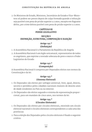 C O N S T I T U I Ç Ã O D A R E P Ú B L I C A D E A N G O L A
77
2. Os Ministros de Estado, Ministros, Secretários de Estado e Vice-Minis-
tros só podem ser presos depois de culpa formada quando a infracção
seja punível com pena de prisão superior a 2 anos, excepto em flagrante
delito, por crime doloso punível com pena de prisão superior a 2 anos.
CAPÍTULO III
PODER LEGISLATIVO
SECÇÃO I
DEFINIÇÃO, ESTRUTURA, COMPOSIÇÃO E ELEIÇÃO
Artigo 141.º
(Definição)
1. A Assembleia Nacional é o Parlamento da República de Angola.
2. A Assembleia Nacional é um órgão unicamaral, representativo de todos
os angolanos, que exprime a vontade soberana do povo e exerce o Poder
Legislativo do Estado.
Artigo 142.º
(Composição)
A Assembleia Nacional é composta por Deputados eleitos nos termos da
Constituição e da lei.
Artigo 143.º
(Sistema Eleitoral)
1. Os Deputados são eleitos por sufrágio universal, livre, igual, directo,
secreto e periódico pelos cidadãos nacionais maiores de dezoito anos
de idade residentes no País ou no exterior.
2. Os Deputados são eleitos segundo o sistema de representação propor-
cional, para um mandato de cinco anos, nos termos da lei.
Artigo 144.º
(Círculos Eleitorais)
1. Os Deputados são eleitos por círculos eleitorais, existindo um círculo
eleitoral nacional e círculos eleitorais correspondentes a cada uma das
províncias.
2. Para a eleição dos Deputados pelos círculos eleitorais é fixado o seguinte
critério:
 