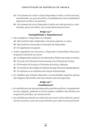 C O N S T I T U I Ç Ã O D A R E P Ú B L I C A D E A N G O L A
78
a)- Um número de cento e trinta Deputados é eleito a nível nacional,
considerando-se, para este efeito, a totalidade dos votos validamente
expressos no País e no exterior;
b)- Um número de cinco Deputados é eleito em cada província, cons-
tituindo, para esse efeito, um círculo eleitoral provincial.
Artigo 145.º
(Inelegibilidade e Impedimentos)
1. São inelegíveis a Deputados os cidadãos:
a)- Que tenham sido condenados com pena superior a 3 anos;
b)- Que tenham renunciado ao mandato de Deputados;
c)- Os legalmente incapazes.
2. Estão impedidos de concorrer a Deputado à Assembleia Nacional,
enquanto estiverem no activo:
a)- Os Magistrados Judiciais e do Ministério Público de todos os níveis;
b)- Os juízes do Tribunal Constitucional e do Tribunal de Contas;
c)- O Provedor de Justiça e o Provedor de Justiça-Adjunto;
d)- Os membros dos Órgãos da Administração Eleitoral Independente;
e)- Os militares e os membros das forças militarizadas.
3. Os cidadãos que tenham adquirido a nacionalidade angolana apenas
são elegíveis decorridos sete anos desde a data da aquisição.
Artigo 146.º
(Candidaturas)
1. As candidaturas são apresentadas pelos partidos políticos, isoladamente
ou em coligação, podendo as listas integrar cidadãos não filiados nos
respectivos partidos, nos termos da lei.
2. As candidaturas devem ser subscritas por 5000 a 5500 eleitores, para o
círculo nacional, e por 500 a 550 eleitores, por cada círculo provincial.
 